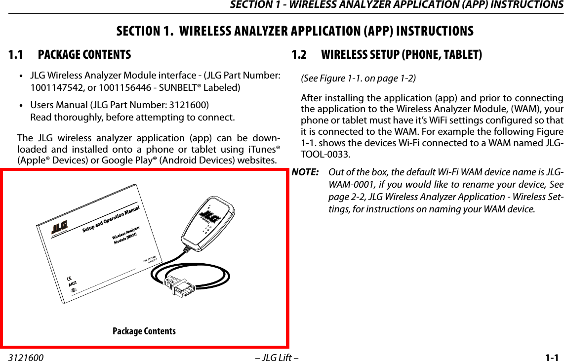 SECTION 1 - WIRELESS ANALYZER APPLICATION (APP) INSTRUCTIONS3121600 &ndash; JLG Lift &ndash; 1-1SECTION 1.  WIRELESS ANALYZER APPLICATION (APP) INSTRUCTIONS1.1 PACKAGE CONTENTS&bull;JLG Wireless Analyzer Module interface - (JLG Part Number:1001147542, or 1001156446 - SUNBELT&reg; Labeled) &bull;Users Manual (JLG Part Number: 3121600)Read thoroughly, before attempting to connect.The JLG wireless analyzer application (app) can be down-loaded and installed onto a phone or tablet using iTunes&reg;(Apple&reg; Devices) or Google Play&reg; (Android Devices) websites.1.2 WIRELESS SETUP (PHONE, TABLET)(See Figure 1-1. on page 1-2)After installing the application (app) and prior to connectingthe application to the Wireless Analyzer Module, (WAM), yourphone or tablet must have it&rsquo;s WiFi settings configured so thatit is connected to the WAM. For example the following Figure1-1. shows the devices Wi-Fi connected to a WAM named JLG-TOOL-0033.NOTE: Out of the box, the default Wi-Fi WAM device name is JLG-WAM-0001, if you would like to rename your device, Seepage 2-2, JLG Wireless Analyzer Application - Wireless Set-tings, for instructions on naming your WAM device.Package Contents# 1001147572CDAPS