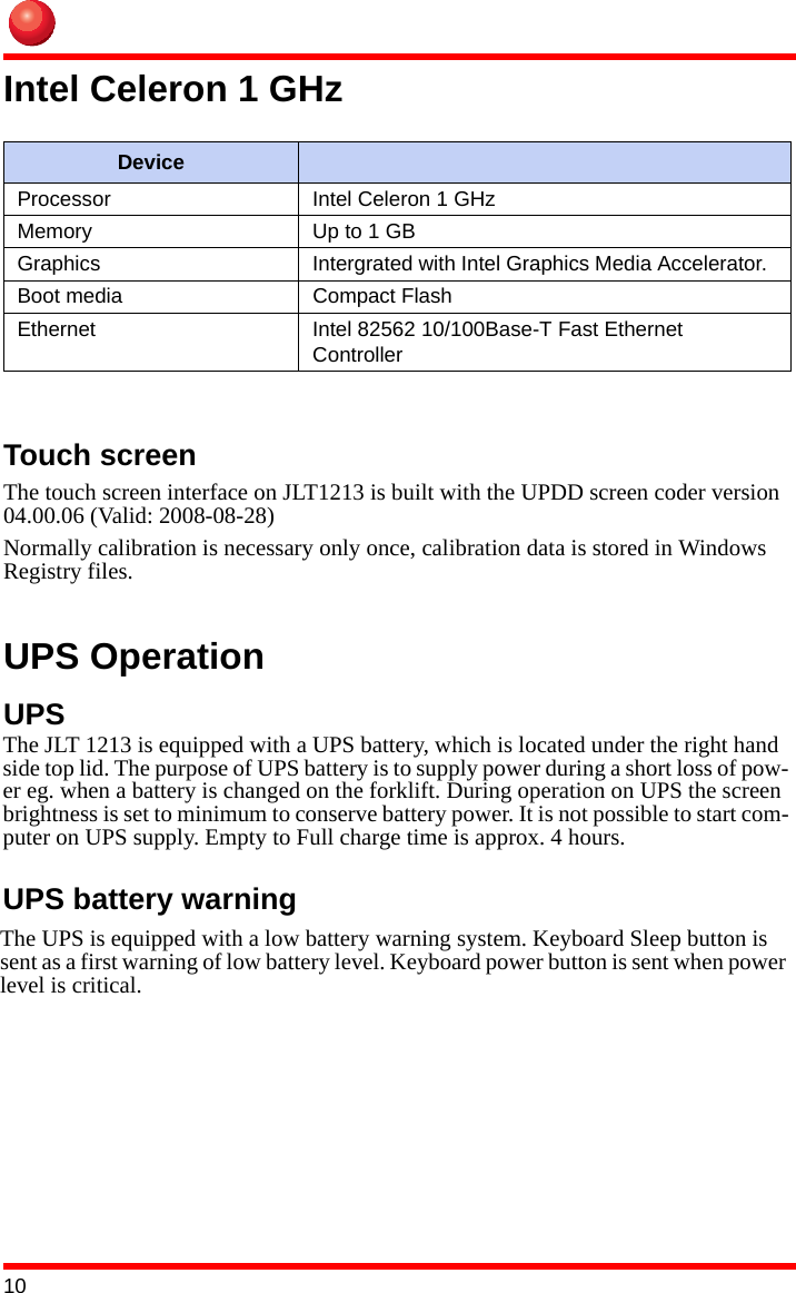 10Intel Celeron 1 GHzTouch screen The touch screen interface on JLT1213 is built with the UPDD screen coder version 04.00.06 (Valid: 2008-08-28)Normally calibration is necessary only once, calibration data is stored in Windows Registry files.UPS OperationUPSDeviceProcessor Intel Celeron 1 GHzMemory Up to 1 GBGraphics Intergrated with Intel Graphics Media Accelerator. Boot media Compact FlashEthernet Intel 82562 10/100Base-T Fast Ethernet ControllerThe JLT 1213 is equipped with a UPS battery, which is located under the right hand side top lid. The purpose of UPS battery is to supply power during a short loss of pow-er eg. when a battery is changed on the forklift. During operation on UPS the screen brightness is set to minimum to conserve battery power. It is not possible to start com-puter on UPS supply. Empty to Full charge time is approx. 4 hours.The UPS is equipped with a low battery warning system. Keyboard Sleep button is sent as a first warning of low battery level. Keyboard power button is sent when power level is critical.UPS battery warning