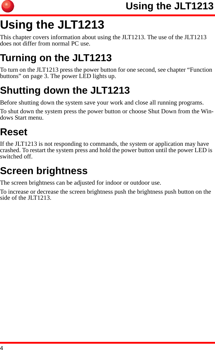 4Using the JLT1213Using the JLT1213This chapter covers information about using the JLT1213. The use of the JLT1213 does not differ from normal PC use.Turning on the JLT1213To turn on the JLT1213 press the power button for one second, see chapter “Function buttons” on page 3. The power LED lights up.Shutting down the JLT1213Before shutting down the system save your work and close all running programs.To shut down the system press the power button or choose Shut Down from the Win-dows Start menu.ResetIf the JLT1213 is not responding to commands, the system or application may have crashed. To restart the system press and hold the power button until the power LED is switched off.Screen brightnessThe screen brightness can be adjusted for indoor or outdoor use.To increase or decrease the screen brightness push the brightness push button on the side of the JLT1213. 