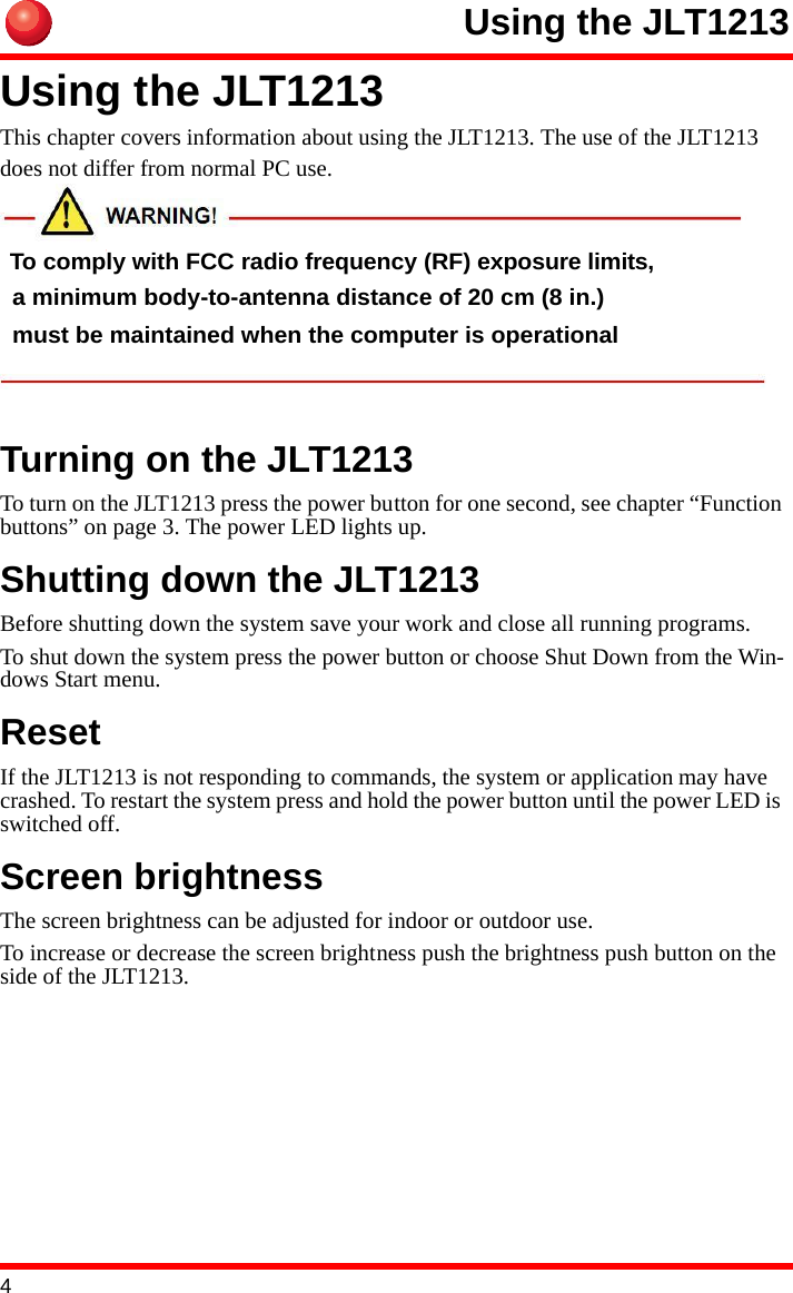 4Using the JLT1213Using the JLT1213This chapter covers information about using the JLT1213. The use of the JLT1213 does not differ from normal PC use.Turning on the JLT1213To turn on the JLT1213 press the power button for one second, see chapter “Function buttons” on page 3. The power LED lights up.Shutting down the JLT1213Before shutting down the system save your work and close all running programs.To shut down the system press the power button or choose Shut Down from the Win-dows Start menu.ResetIf the JLT1213 is not responding to commands, the system or application may have crashed. To restart the system press and hold the power button until the power LED is switched off.Screen brightnessThe screen brightness can be adjusted for indoor or outdoor use.To increase or decrease the screen brightness push the brightness push button on the side of the JLT1213. To comply with FCC radio frequency (RF) exposure limits, a minimum body-to-antenna distance of 20 cm (8 in.) must be maintained when the computer is operational