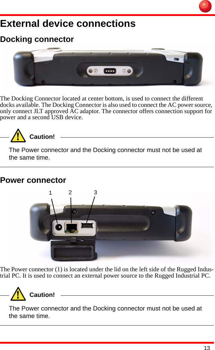 13External device connectionsDocking connectorThe Docking Connector located at center bottom, is used to connect the different docks available. The Docking Connector is also used to connect the AC power source, only connect JLT approved AC adaptor. The connector offers connection support for power and a second USB device.!Caution!The Power connector and the Docking connector must not be used at the same time.Power connectorThe Power connector (1) is located under the lid on the left side of the Rugged Indus-trial PC. It is used to connect an external power source to the Rugged Industrial PC.!Caution!The Power connector and the Docking connector must not be used at the same time.123