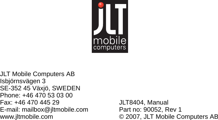 JLT Mobile Computers ABIsbjörnsvägen 3SE-352 45 Växjö, SWEDENPhone: +46 470 53 03 00Fax: +46 470 445 29E-mail: mailbox@jltmobile.comwww.jltmobile.comJLT8404, ManualPart no: 90052, Rev 1© 2007, JLT Mobile Computers AB