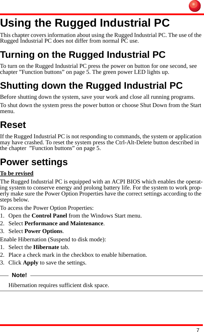 7Using the Rugged Industrial PCThis chapter covers information about using the Rugged Industrial PC. The use of the Rugged Industrial PC does not differ from normal PC use.Turning on the Rugged Industrial PCTo turn on the Rugged Industrial PC press the power on button for one second, see chapter ”Function buttons” on page 5. The green power LED lights up.Shutting down the Rugged Industrial PCBefore shutting down the system, save your work and close all running programs.To shut down the system press the power button or choose Shut Down from the Start menu.ResetIf the Rugged Industrial PC is not responding to commands, the system or application may have crashed. To reset the system press the Ctrl-Alt-Delete button described in the chapter  ”Function buttons” on page 5.Power settingsTo be revisedThe Rugged Industrial PC is equipped with an ACPI BIOS which enables the operat-ing system to conserve energy and prolong battery life. For the system to work prop-erly make sure the Power Option Properties have the correct settings according to the steps below.To access the Power Option Properties:1. Open the Control Panel from the Windows Start menu.2. Select Performance and Maintenance.3. Select Power Options.Enable Hibernation (Suspend to disk mode):1. Select the Hibernate tab.2. Place a check mark in the checkbox to enable hibernation.3. Click Apply to save the settings.Note!Hibernation requires sufficient disk space.