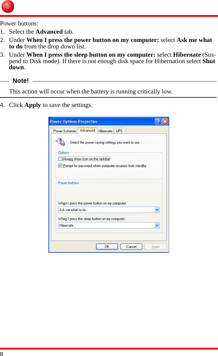 8Power buttons:1. Select the Advanced tab.2. Under When I press the power button on my computer: select Ask me what to do from the drop down list.3. Under When I press the sleep button on my computer: select Hibernate (Sus-pend to Disk mode). If there is not enough disk space for Hibernation select Shut down.Note!This action will occur when the battery is running critically low.4. Click Apply to save the settings.