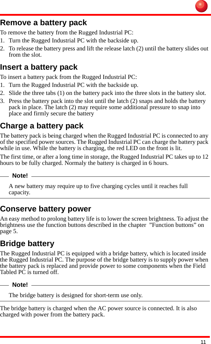 11Remove a battery packTo remove the battery from the Rugged Industrial PC:1. Turn the Rugged Industrial PC with the backside up.2. To release the battery press and lift the release latch (2) until the battery slides out from the slot.Insert a battery packTo insert a battery pack from the Rugged Industrial PC:1. Turn the Rugged Industrial PC with the backside up.2. Slide the three tabs (1) on the battery pack into the three slots in the battery slot.3. Press the battery pack into the slot until the latch (2) snaps and holds the battery pack in place. The latch (2) may require some additional pressure to snap into place and firmly secure the batteryCharge a battery packThe battery pack is being charged when the Rugged Industrial PC is connected to any of the specified power sources. The Rugged Industrial PC can charge the battery pack while in use. While the battery is charging, the red LED on the front is lit.The first time, or after a long time in storage, the Rugged Industrial PC takes up to 12 hours to be fully charged. Normaly the battery is charged in 6 hours.Note!A new battery may require up to five charging cycles until it reaches full capacity. Conserve battery powerAn easy method to prolong battery life is to lower the screen brightness. To adjust the brightness use the function buttons described in the chapter  ”Function buttons” on page 5.Bridge batteryThe Rugged Industrial PC is equipped with a bridge battery, which is located inside the Rugged Industrial PC. The purpose of the bridge battery is to supply power when the battery pack is replaced and provide power to some components when the Field Tabled PC is turned off.Note!The bridge battery is designed for short-term use only.The bridge battery is charged when the AC power source is connected. It is also charged with power from the battery pack.