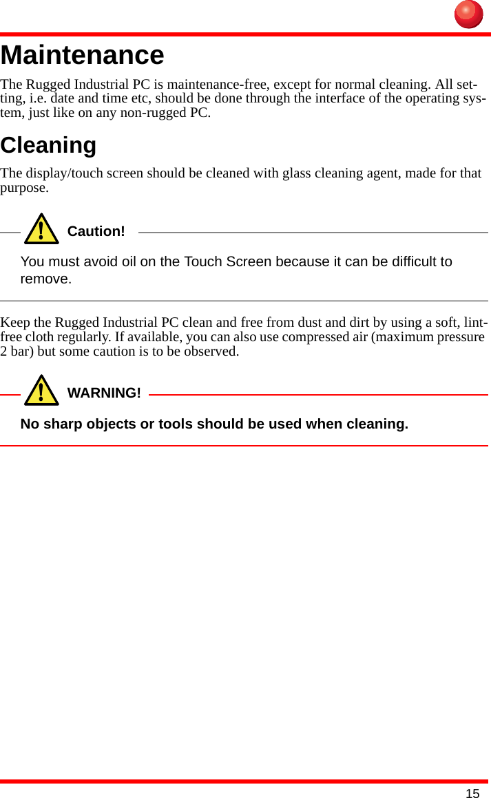 15Maintenance The Rugged Industrial PC is maintenance-free, except for normal cleaning. All set-ting, i.e. date and time etc, should be done through the interface of the operating sys-tem, just like on any non-rugged PC.CleaningThe display/touch screen should be cleaned with glass cleaning agent, made for that purpose.!Caution!You must avoid oil on the Touch Screen because it can be difficult to remove.Keep the Rugged Industrial PC clean and free from dust and dirt by using a soft, lint-free cloth regularly. If available, you can also use compressed air (maximum pressure 2 bar) but some caution is to be observed.!WARNING!No sharp objects or tools should be used when cleaning.