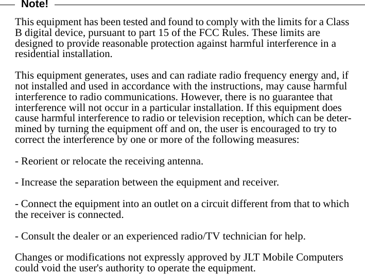 Note!This equipment has been tested and found to comply with the limits for a Class B digital device, pursuant to part 15 of the FCC Rules. These limits are designed to provide reasonable protection against harmful interference in a residential installation. This equipment generates, uses and can radiate radio frequency energy and, if not installed and used in accordance with the instructions, may cause harmful interference to radio communications. However, there is no guarantee that interference will not occur in a particular installation. If this equipment does cause harmful interference to radio or television reception, which can be deter-mined by turning the equipment off and on, the user is encouraged to try to correct the interference by one or more of the following measures:- Reorient or relocate the receiving antenna.- Increase the separation between the equipment and receiver.- Connect the equipment into an outlet on a circuit different from that to which the receiver is connected.- Consult the dealer or an experienced radio/TV technician for help.Changes or modifications not expressly approved by JLT Mobile Computers could void the user&apos;s authority to operate the equipment.