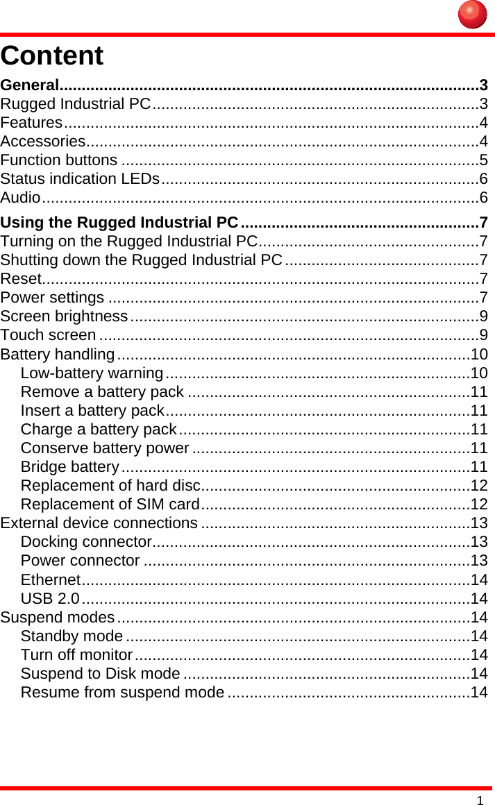 1ContentGeneral...............................................................................................3Rugged Industrial PC..........................................................................3Features..............................................................................................4Accessories.........................................................................................4Function buttons .................................................................................5Status indication LEDs........................................................................6Audio...................................................................................................6Using the Rugged Industrial PC......................................................7Turning on the Rugged Industrial PC..................................................7Shutting down the Rugged Industrial PC............................................7Reset...................................................................................................7Power settings ....................................................................................7Screen brightness...............................................................................9Touch screen ......................................................................................9Battery handling................................................................................10Low-battery warning.....................................................................10Remove a battery pack ................................................................11Insert a battery pack.....................................................................11Charge a battery pack..................................................................11Conserve battery power ...............................................................11Bridge battery...............................................................................11Replacement of hard disc.............................................................12Replacement of SIM card.............................................................12External device connections .............................................................13Docking connector........................................................................13Power connector ..........................................................................13Ethernet........................................................................................14USB 2.0........................................................................................14Suspend modes................................................................................14Standby mode ..............................................................................14Turn off monitor............................................................................14Suspend to Disk mode .................................................................14Resume from suspend mode .......................................................14