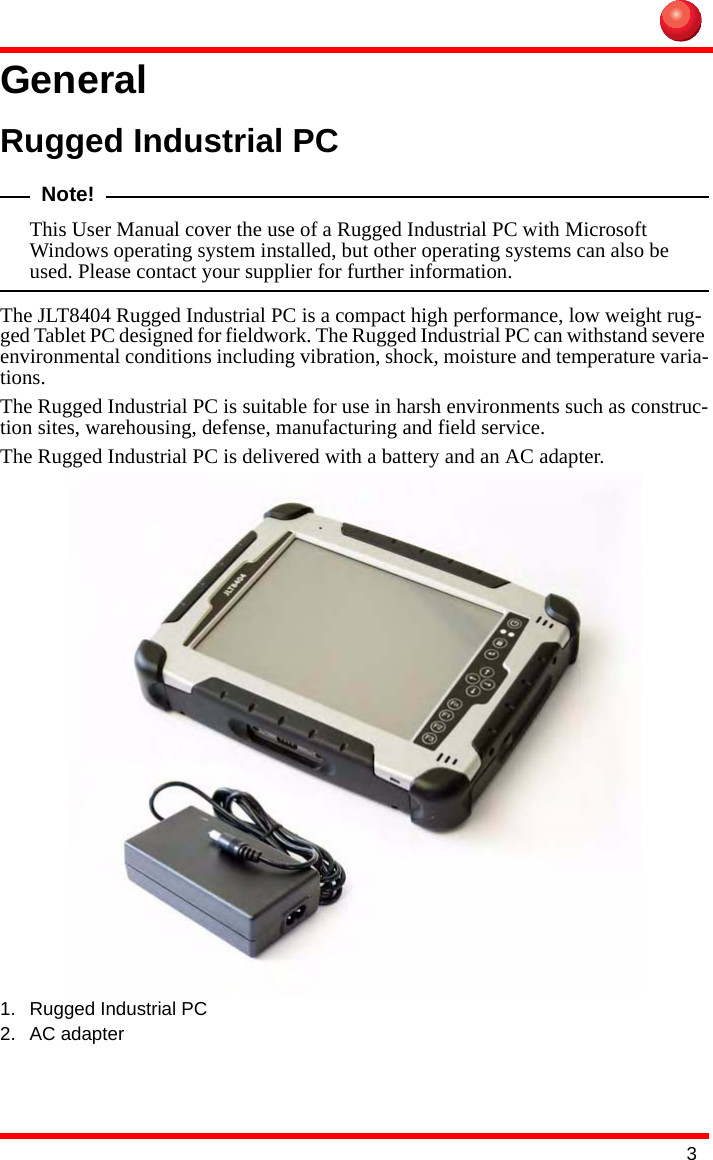 3GeneralRugged Industrial PCNote!This User Manual cover the use of a Rugged Industrial PC with Microsoft Windows operating system installed, but other operating systems can also be used. Please contact your supplier for further information.The JLT8404 Rugged Industrial PC is a compact high performance, low weight rug-ged Tablet PC designed for fieldwork. The Rugged Industrial PC can withstand severe environmental conditions including vibration, shock, moisture and temperature varia-tions. The Rugged Industrial PC is suitable for use in harsh environments such as construc-tion sites, warehousing, defense, manufacturing and field service.The Rugged Industrial PC is delivered with a battery and an AC adapter.1. Rugged Industrial PC2. AC adapter