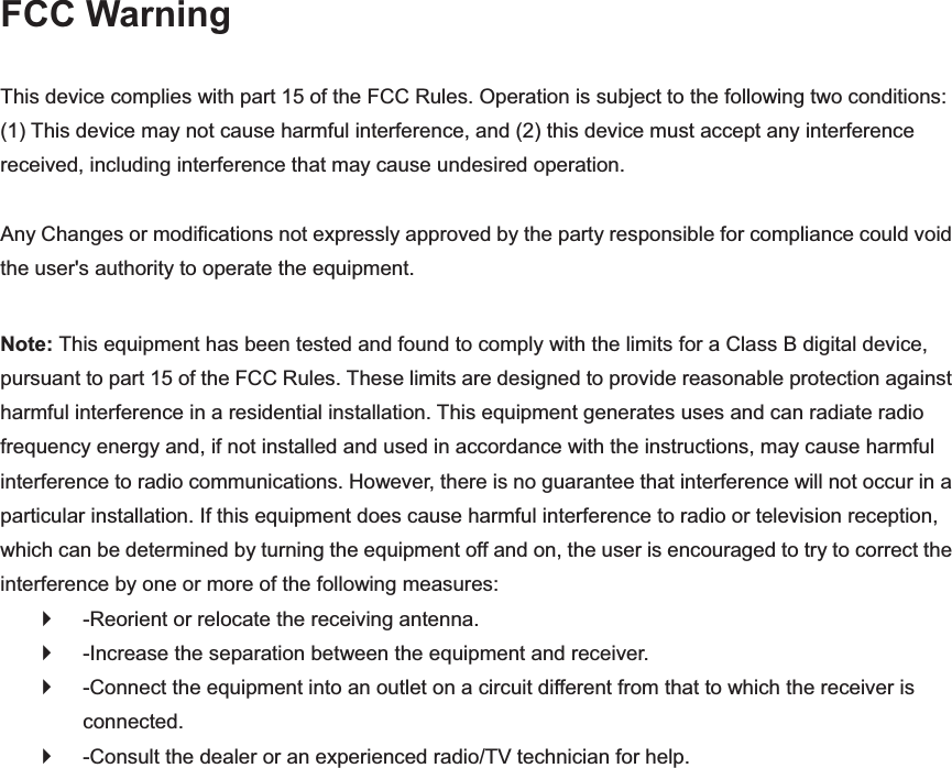 FCC Warning This device complies with part 15 of the FCC Rules. Operation is subject to the following two conditions: (1) This device may not cause harmful interference, and (2) this device must accept any interference received, including interference that may cause undesired operation.   Any Changes or modifications not expressly approved by the party responsible for compliance could void the user&apos;s authority to operate the equipment.   Note: This equipment has been tested and found to comply with the limits for a Class B digital device, pursuant to part 15 of the FCC Rules. These limits are designed to provide reasonable protection against harmful interference in a residential installation. This equipment generates uses and can radiate radio frequency energy and, if not installed and used in accordance with the instructions, may cause harmful interference to radio communications. However, there is no guarantee that interference will not occur in a particular installation. If this equipment does cause harmful interference to radio or television reception, which can be determined by turning the equipment off and on, the user is encouraged to try to correct the interference by one or more of the following measures:   `  -Reorient or relocate the receiving antenna.   `  -Increase the separation between the equipment and receiver.   ` -Connect the equipment into an outlet on a circuit different from that to which the receiver is connected.  `  -Consult the dealer or an experienced radio/TV technician for help.   