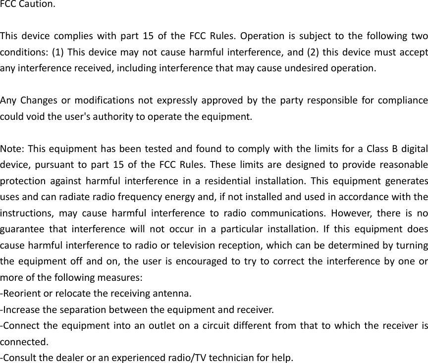 FCC Caution.  This  device  complies  with  part  15  of  the  FCC  Rules. Operation  is  subject  to  the  following  two conditions: (1) This device may not cause harmful interference, and (2) this device must accept any interference received, including interference that may cause undesired operation.  Any  Changes or  modifications  not expressly approved  by  the  party responsible  for compliance could void the user&apos;s authority to operate the equipment.  Note: This equipment has been tested and found to comply with the limits for a Class B digital device, pursuant  to part  15  of the  FCC  Rules. These  limits  are designed to  provide reasonable protection  against  harmful  interference  in  a  residential  installation.  This  equipment  generates uses and can radiate radio frequency energy and, if not installed and used in accordance with the instructions,  may  cause  harmful  interference  to  radio  communications.  However,  there  is  no guarantee  that  interference  will  not  occur  in  a  particular  installation.  If  this  equipment  does cause harmful interference to radio or television reception, which can be determined by turning the equipment off and on, the  user is encouraged to try to correct the interference by one or more of the following measures: -Reorient or relocate the receiving antenna. -Increase the separation between the equipment and receiver. -Connect the equipment into an outlet on a circuit different from that to which the receiver is connected. -Consult the dealer or an experienced radio/TV technician for help.          