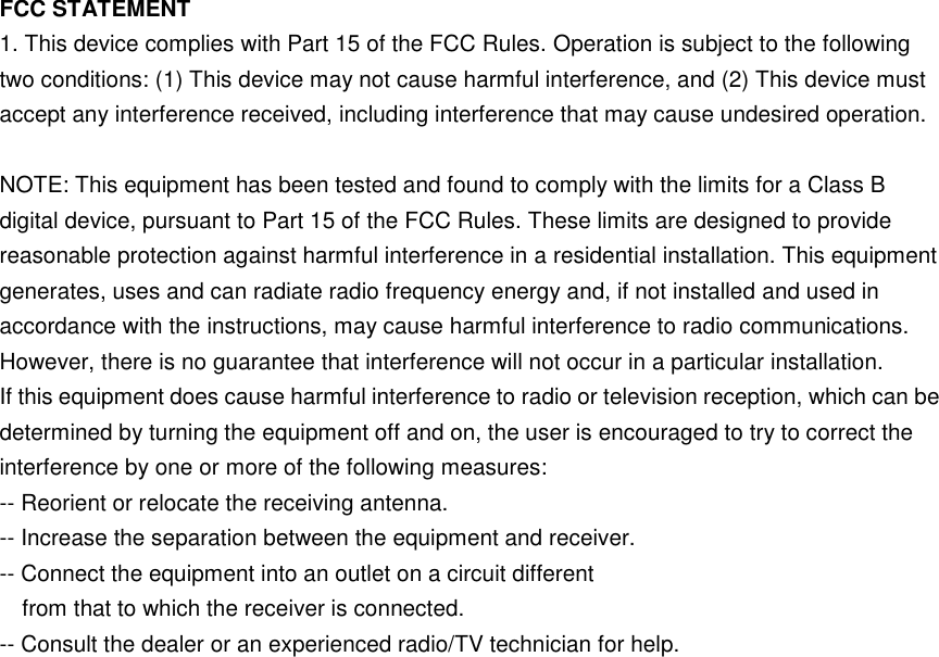    FCC STATEMENT 1. This device complies with Part 15 of the FCC Rules. Operation is subject to the following two conditions: (1) This device may not cause harmful interference, and (2) This device must accept any interference received, including interference that may cause undesired operation.  NOTE: This equipment has been tested and found to comply with the limits for a Class B digital device, pursuant to Part 15 of the FCC Rules. These limits are designed to provide reasonable protection against harmful interference in a residential installation. This equipment generates, uses and can radiate radio frequency energy and, if not installed and used in accordance with the instructions, may cause harmful interference to radio communications. However, there is no guarantee that interference will not occur in a particular installation. If this equipment does cause harmful interference to radio or television reception, which can be determined by turning the equipment off and on, the user is encouraged to try to correct the interference by one or more of the following measures: -- Reorient or relocate the receiving antenna. -- Increase the separation between the equipment and receiver. -- Connect the equipment into an outlet on a circuit different from that to which the receiver is connected. -- Consult the dealer or an experienced radio/TV technician for help. 