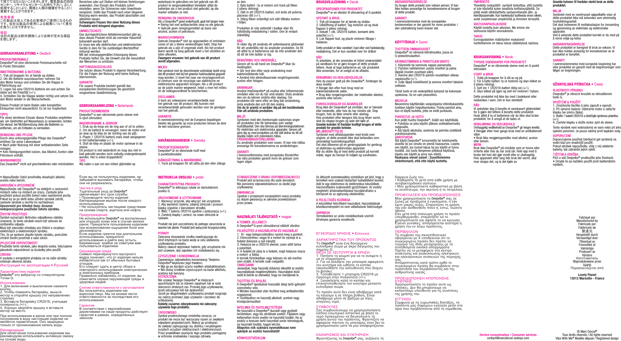 Bereichen oder auf Stellen mit kleinen Verletzungen anwenden. Den Einsatz des Produkts sofort einstellen, wenn Sie Schmerzen oder Unwohlsein verspüren. Sollte das Produkt nach einer längeren Nutzung warm werden, das Produkt abschalten und abkühlen lassen.Schwangere Frauen: Von einer Nutzung dieses Produkts wird dringend abgeraten.UMWELTSCHUTZ Das durchgestrichene Abfalleimersymbol gibt an, dass dieses Produkt nicht als normaler Hausmüll behandelt werden darf. Es muss wie alle elektrischen und elektronischen Geräte in dem für Sie zuständigen Wertstoffhof entsorgt werden. Mit der ordnungsgemäßen Entsorgung dieses Produkts helfen Sie, die Umwelt und die Gesundheit der Menschen zu schützen.HAFTUNGSAUSSCHLUSSSie nutzen dieses Produkt in eigener Verantwortung. Für die Folgen der Nutzung wird keine Haftung übernommen.GARANTIEFür unsere Produkte besteht gemäß den europäischen Bestimmungen die gesetzlich vorgesehene Gewährleistung.GEBRUIKSAANWIJZING • Nederlands PRODUCTKENMERKENDeepvibe® is een vibrerende penis sleeve met G-spot-stimulator.INGEBRUIKNAME &amp; GEBRUIK1. Druk op de knop om de ring aan of uit te zetten.2. Om de batterij te vervangen: neem de motor eraf en duw op de klep (in de richting van de pijl). 3. Plaats 1 CR2016-batterij zoals staat aangegeven in het batterijenvakje (+/-).4. Sluit de klep en plaats de motor opnieuw in de sleeve.Dit product is niet waterdicht en mag dus niet in bad gebruikt worden noch volledig ondergedompeld worden. Het is enkel druppeldichtTIPSWij raden u aan om een intiem glijmiddel op waterbasis te gebruiken om het gebruik van dit product te vergemakkelijken.Verwijder altijd de batterijen als u het product niet gebruikt, op die manier ontladen ze niet.REINIGING EN ONDERHOUDAls u Deepvibe® goed onderhoudt, gaat het langer mee.• Reinig het met antibacteriële zeep na elk gebruik. • Gebruik geen reinigingsmiddel op basis van alcohol, aceton of petroleum.WAARSCHUWINGENGebruik Deepvibe® niet op opgezwollen of ontstoken zones of als u kleine verwondingen hebt. Stop het gebruik als u pijn of ongemak voelt. Als het product warm wordt na lang gebruik moet u het uitzetten en laten afkoelen.Zwangere vrouwen: het gebruik van dit product wordt afgeraden.MILIEUHet symbool met de doorstreepte vuilnisbak duidt erop dat dit product niet bij het gewone huishoudafval gegooid mag worden. U moet het naar uw recyclagecentrum of centrum voor de recyclage van elektrische en elektronische apparaten brengen. Als u dit product op de juiste manier wegwerpt, helpt u mee het milieu en de volksgezondheid te beschermen.DISCLAIMERU bent als volwassene verantwoordelijk voor het gebruik van dit product. Wij kunnen niet verantwoordelijk gehouden worden voor de gevolgen van het gebruik.GARANTIEIn overeenstemming met de Europese bepalingen bieden wij garantie op onze producten binnen de door de wet voorziene grenzen.ANVÄNDARHANDBOK • Svenska PRODUKTEGENSKAPERDeepvibe® är en vibrerande muff med G-punktsstimulator.IGÅNGSÄTTNING &amp; ANVÄNDNING1. Tryck på knappen för att sätta på den eller stänga て捨ててはならないことを示します。電気製品の回収センター、リサイクルセンターにお持ち下さい。正しく処理することにより、環境と人類の健康を守ることに貢献することができます。免責事項この製品は成人であるお客様がご使用になるものです。当社は製品の使用による結果について責任を負うことはできません。保証当社の製品は欧州規格により法律が定める保証を致します。GEBRAUCHSANLEITUNG • Deutsch PRODUKTMERKMALE Deepvibe® ist eine vibrierende Penismanschette mit G-Punkt-Stimulator.INBETRIEBNAHME &amp; NUTZUNG1. Tryk på knappen for at tænde og slukke.2. Um die Batterie auszutauschen: nehmen Sie den Motor heraus und schieben Sie die Klappe in Pfeilrichtung auf. 3. Legen Sie eine CR2016-Batterie ein und achten Sie dabei auf die Polarität (+/-).4. Schließen Sie die Klappe wieder richtig und setzen Sie den Motor wieder in die Manschetteein.Dieses Produkt ist beim Baden oder kompletten Eintauchen nicht wasserdicht. Es ist nur tropfenfest.TIPPSFür einen leichteren Einsatz dieses Produktes empfehlen wir, ein Gleitmittel auf Wasserbasis zu verwenden. Achten Sie darauf, bei Nichtbenutzung stets die Batterien zu entfernen, um ein Entladen zu vermeiden.REINIGUNG UND PFLEGEDurch eine ordnungsgemäße Pflege des Deepvibe® erhöhen Sie seine Lebensdauer.• Nach jeder Nutzung mit einer antibakteriellen Seite reinigen.• Kein Reinigungsmittel nutzen, das Alkohol, Aceton oder Petroleum enthält.WARNHINWEISEDas Deepvibe® nicht auf geschwollenen oder entzündeten av den.  2. Byta batteri : ta ut motorn och tryck på fliken (i pilens riktning). 3. Sätt in ett CR2016-batteri, och kolla att polerna placeras rätt (+/-).4. Stäng fliken ordentligt och sätt tillbaka motorn i höljet.Produkten är inte vattentät i badkar eller för fullständig nedsänkning i vatten. Den är endast stänktålig.RÅDVi råder dig att använda ett vattenbaserat glidmedel för att underlätta när du använder produkten. Se till att alltid ta ut batterierna när du inte använder den så att de inte laddar ur sig. RENGÖRING OCH UNDERHÅLLGenom att ta väl hand om Deepvibe® ökar du livslängden.• Gör rent den efter varje användning med bakteriedödande tvål. • Använd inte alkoholbaserade rengöringsmedel, aceton eller fotogen. VARNINGARAnvänd inteDeepvibe® på svullna eller inflammerade områden eller om du har små skador. Sluta använda den om du känner smärta eller obehag. Om produkten blir varm efter en lång tids användning, sluta använda den och låt den svalna.Om du är gravid: vi avråder dig på det bestämdaste från att använda produkten.MILJÖ Symbolen med den överkorsade soptunnan anger att produkten inte får behandlas som vanligt hushållsavfall. Den ska lämnas på återvinningsstationen för elektriska och elektroniska apparater. Genom att göra dig av med produkten på rätt sätt bidrar du till att skydda miljön och människors hälsa.FRISKRIVNINGSFÖRKLARINGDu använder produkten som vuxen. Vi kan inte hållas ansvariga för konsekvenserna av användningen.GARANTII överensstämmelse med europeiska föreskrifter har våra produkter garanti inom de gränser som lagen säger.ANSVARSFRASKRIVELSEDu bruger dette produkt som voksen person. Vi kan ikke holdes ansvarlige for konsekvenserne af brugen af dette produkt.GARANTII overensstemmelse med de europæiske bestemmelser er der garanti for vores produkter, i den udstrækning loven kræver det.KÄYTTÖOHJE • SuomiTUOTTEEN OMINAISUUDET Deepvibe® on värisevä kiihotinsukka, jossa on G-pistestimulaattori.KÄYNNISTÄMINEN &amp; PARISTOJEN VAIHTO 1. Käynnistä tai sammuta nappia painamalla.  2. Pariston vaihtaminen: poista moottori ja paina läppää (nuolen suuntaan päin). 3. Asenna yksi CR2016-paristo noudattaen oikeaa napaisuutta (+/-).4. Sulje läppä huolellisesti ja asenna moottori takaisin sukkaan.Tämä tuote ei ole vedenpitävä kylvyssä tai kokonaan upoksissa. Se on vain pisaratiivis.NEUVOJANeuvomme käyttämään vesipohjaista intiimiliukastetta tuotteen käytön helpottamiseksi. Poista paristot aina, kun et käytä tuotetta, jotta ne eivät purkaudu.PUHDISTUS JA HOITOKun pidät huolta Deepvibe®, lisäät sen käyttöikää.• Puhdista se joka käytön jälkeen antibakteerisella saippualla.• Älä käytä alkoholia, asetonia tai petrolia sisältäviä puhdistusaineita.VAROITUKSIAÄlä käytä Deepvibe® turvonneilla tai tulehtuneilla alueilla tai jos sinulla on pieniä haavaumia. Lopeta sen käyttö, jos tunnet kipua tai jos käyttö ei tunnu hyvältä. Jos tuote lämpenee pitkässä käytössä, lopeta sen käyttö ja anna sen viiletä. Raskaana olevat naiset : Suosittelemme ehdottomasti, että ette käytä tuotetta.Если вы не пользуетесь изделием, не забывайте вынимать батарейки, чтобы они не разряжались.Чистка и уходТщательный уход за Deepvibe® увеличивает его срок службы.• Производите чистку изделия бактерицидным мылом после каждого использования.• Не пользуйтесь чистящими средствами на основе спирта, ацетона или нефти.ПредупрежденияНе используйте Deepvibe® на воспаленных или опухших зонах или в случае мелких ранок. Прекратите пользование изделием при возникновении ощущения боли или дискомфорта. Если изделие греется при длительном использовании, прекратите использование и дайте ему остыть.Беременные: крайне не советуем вам пользоваться изделием.Окружающая средаСимвол перечеркнутого мусорного ведра означает, что от изделия нельзя избавляться как от обычных бытовых отходов. Его следует сдать в центр сбора и повторного использования электрических и электронных приборов. Правильно избавляясь от изделия, вы помогаете охране окружающей среды и здоровья людей.Снятие ответственности с изготовителяВы пользуетесь изделием как взрослое лицо. Мы не можем нести ответственности за последствия его использования.ГарантияВ соответствии с европейскими директивами на наши продукты действует гарантия в рамках, определенных законом.INSTRUKCJA OBSŁUGI • polskiCHARAKTERYSTYKA PRODUKTU Deepvibe® to wibrujący rękaw ze stymulatorem punktu G.URUCHOMIENIE &amp; UŻYTKOWANIE1. Nacisnąć przycisk, aby włączyć lub urządzenie.  2. Aby wymienić baterię: zdejmij silniczek i przesuň klapkę (zgodnie z kierunkiem strzałki). 3. Włóź 1 baterię CR2016 zgodnie z polaryzacją (+/-).4. Zamknij klapkę i umieść na nowo silniczek w rękawie.Produkt nie jest uszczelniony do pełnego zanurzenia wwannie lub płynie. Produkt jest wyłącznie bryzgoszczelny.PORADYZalecamy stosowanie środka nawilżającego do stref intymnych na bazie wody w celu ułatwienia użytkowania produktu.Należy zawsze wyjmować baterie, gdy urządzenie nie jest używane, aby zapobiec ich rozładowaniu się.CZYSZCZENIE I KONSERWACJAZapewniając odpowiednią konserwację Twojemu Deepvibe® większasz jego trwałość.• Myj go po każdym użyciu mydłem antybakteryjnym.• Nie stosuj środków czyszczących na bazie alkoholu, acetonu lub benzyny.OSTRZEŻENIANie używaj Twojego Deepvibe® w miejscach opuchniętych lub ze stanem zapalnym lub w razie obecności drobnych ran. Przerwij jego użytkowanie, jeżeli odczuwasz ból lub dyskomfort. Jeżeli po długotrwałym użytkowaniu produkt rozgrzeje się należy przerwać jego używanie i zaczekać do schłodzenia.Kobiety ciężarne: zdecydowanie nie zalecamy używania tego produktu.ŚRODOWISKO Symbol przekreślonego śmietnika oznacza, że produkt nie może być wyrzucany razem ze zwykłymi odpadami gospodarczymi. Należy go przekazać do zakładu zajmującego się zbiórką i recyklingiem zużytych urządzeń elektrycznych i elektronicznych. Przez prawidłowe usunięcie tego produktu pomagamy w ochronie środowiska i naszego zdrowia.Gravide kvinner: Vi fraråder sterkt bruk av dette produktet.MILJØ Symbolet med en overkrysset søppelbøtte viser at dette produktet ikke må avhendes som alminnelig husholdningsavfall. Det skal innleveres til mottaksstasjon for innsamling og gjenvinning av elektriske og elektroniske apparater. Ved å avhende dette produktet korrekt er du med på å verne miljø og helse.ANSVARSFRASKRIVELSEDette produktet er beregnet til bruk av voksne. Vi kan ikke holdes ansvarlig for konsekvenser av at produktet er benyttet.GARANTII overensstemmelse med europeisk lovgivning har våre produkter en garanti med de begrensninger som følger av lovgivningen.UŽIVATELSKÁ PŘÍRUČKA • ČeskýVLASTNOSTI VÝROBKUDeepvibe® je vibrační kroužek se stimulátorem bodu G.SPUŠTĚNÍ &amp; POUŽITÍ1. Zmáčkněte tlačítko k jeho zapnutí a vypnutí.2. Při výměně baterie: Odstraňte motor a zatlačte klapku (ve směru šipky).3. Vložte 1 baterii CR2016 a dodržujte správnou polaritou (+/-).4. Zavřete klapku a vložte motor zpět do sleeve.Tento výrobek není vodovzdorný ve vaně nebo při jeho úplném ponoření. Je pouze odolný proti kapkám vody.DOPORUČENÍDoporučujeme používat lubrikační gel vyrobený na vodní bázi pro snadnější použití.Pokud výrobek nepoužíváte, vždy z něj odeberte baterky, tak zabráníte jejích vybití.ČIŠTĚNÍ A ÚDRŽBAPéčí o váš Deepvibe® prodloužíte jeho životnost.• Omyjte ho po každém použití proti-bakteriálním mýdlem.• Nepoužívejte čisticí prostředky obsahující alkohol, aceton nebo benzín.VAROVÁNÍ A UPOZORNĚNÍ Nepoužívejte váš Deepvibe® na oteklých a zaníceních místech nebo na místech po úrazu. Zastavte jeho používání pokud pocítíte bolest nebo nepříjemné pocity. Pokud by se po delší dobu užívání výrobek zahřál, zastavte výrobek a nechte ho vychladnout.Upozornění pro těhotné ženy: důrazně nedoporučujeme používání tohoto výrobku.ŽIVOTNÍ PROSTŘEDÍ Symbol vyznačující škrtnutou odpadkovou nádobu znamená, že tento výrobek nesmí být vyhozen do smíšeného odpadu. Musí být odevzdán středisku pro třídění a recyklaci elektrických a elektronických výrobků. Tím, že se správně zbavíte tohoto výrobku, pomůžete chránit životní prostředí a vaše zdraví.VYLOUČENÍ ODPOVĚDNOSTIPoužíváte tento výrobek, jako dospěla osoba. Vylučujeme jakoukoliv odpovědnost za důsledky jeho použití.ZÁRUKAV souladu s evropskými předpisy se na naše výrobky vztahuje zákonná záruka.Инструкция по эксплуатации • РусскийХарактеристики изделияDeepvibe® это вибратор со стимулятором Точки G.Использование1. Для включения и выключения нажмите кнопку.  2. Чтобы поменять батарейку, выньте мотор и откройте крышку (по направлению стрелки). 3. Вставьте батарейку CR2016, учитывая полярность (+/-).4. Хорошо закройте крышку и вставьте мотор на место.При использовании в ванне или при полном погружении в воду настоящее изделие не является герметичным. Оно защищено только от проникновения капель водыРекомендацииДля облегчения пользования изделием мы рекомендуем использовать интимную смазку на основе воды.YMPÄRISTÖ Ylivedetty roskasäiliö -symboli tarkoittaa, että tuotetta ei tule käsitellä kuten tavallista kotitalousjätettä. Se pitää viedä sähkölaitteita vastaanottavalle jäte- ja kierrätysasemalle. Kun hankkiudut tuotteesta eroon oikein, autat suojelemaan ympäristöä ja ihmisten terveyttä. VASTUUVAPAUSLAUSEKEKäytät tuotetta kuin aikuinen. Me emme ole vastuussa käytön seurauksista.TAKUUEurooppalaisten määräysten mukaisesti tuotteillamme on takuu laissa säädetyissä rajoissa.BRUKSANVISNING • NorskTYPISKE EGENSKAPER FOR PRODUKTET Deepvibe® er en vibrerende sleeve med en G-punkt stimulator.START &amp; BRUK1. Trykk på knappen for å slå av og på.2. For å bytte batteri: ta ut motoren og skyv lokket av (i pilens retning). 3. Sett inn 1 CR2016-batteri riktig vei (+/-).4. Skyv lokket på igjen og sett inn motoren i hylsen.Dette produktet må ikke tas med i badekaret eller nedsenkes i vann. Det er kun stenktettRÅDVi anbefaler deg å benytte et vannbasert glidemiddel for å gjøre det lettere å benytte dette produktet.Husk alltid å ta ut batteriene når du ikke skal bruke produktet, for å unngå at de lades ut.RENGJØRING OG VEDLIKEHOLDOmhyggelig vedlikehold av Deepvibe® gir lengre levetid.• Rengjør etter hver gangs bruk med en antibakteriell såpe.• Bruk ikke rengjøringsmidler med alkohol, aceton eller bensin.MERKBruk ikke Deepvibe® på områder som er hovne eller irriterte eller hvis du har små sår. Hold opp med å bruke det hvis det gjør vondt eller er ubehagelig.Hvis apparatet etter lang tids bruk blir varmt, skal man stoppe det, og la det kjøle av.BRUGSVEJLEDNING • DanskSPECIFIKATIONER FOR PRODUKTET Deepvibe® er en vibrator til stimulering af G-punktet.OPSTART &amp; BRUG1. Tryk på knappen for at tænde og slukke.2. Udskiftning af batteri: Tag motoren ud og skub flappen (i pilens retning). 3. Indsæt 1 stk. CR2016 batteri, bemærk dets polaritet (+/-).4. Luk flappen fast, og placér motoren tilbage i holderen.Dette produkt er ikke vandtæt i bad eller ved fuldstændig neddykning. Det er kun vandtæt over for dråberRÅDVi anbefaler, at der anvendes et intimt smøremiddel på vandbasis for at gøre brugen af dette produkt lettere. Husk at tage batterierne ud, når produktet ikke anvendes, for at undgå at de aflades.RENGØRING OG VEDLIGEHOLDELSEHvis du passer godt på din Deepvibe®, forlænger du dens levetid.• Rengør den efter hver brug med en bakteriedræbende sæbe.• Brug ikke rengøringsmidler, der indeholder alkohol, acetone eller benzin.FORHOLDSREGLER OG ADVARSLERBrug ikke din Deepvibe® på områder, der er hævede eller betændte, eller hvis du har mindre sår. Stop brugen, hvis du føler smerte eller ubehag. Hvis produktet efter længere tids brug bliver varmt, skal du stoppe brugen og lade det køle af.Gravide kvinder: Vi fraråder kraftigt brugen af dette produkt for gravide kvinder.MILJØBESKYTTELSE Symbolet med affaldsspanden med kryds over angiver, at dette produkt ikke skal behandles som almindeligt husholdningsaffald. Det skal afleveres på en genbrugsplads for genbrug af elektriske og elektroniske apparater. Når du skiller dig af med dette produkt på korrekt måde, tager du hensyn til miljøet og sundheden.OŚWIADCZENIE O BRAKU ODPOWIEDZIALNOŚCIProdukt jest przeznaczony dla osób dorosłych. Nie ponosimy odpowiedzialności za skutki jego użytkowania.GWARANCJAZgodnie z przepisami europejskimi nasze produkty są objęte gwarancją w zakresie przewidzianym przez prawo.HASZNÁLATI TÁJÉKOZTATÓ • magyarA TERMÉK JELLEMZŐIA Deepvibe® G-pont stimulátorral ellátott vibrátor.FELKÉSZÍTÉS A HASZNÁLATRA ÉS HASZNÁLAT1.  Ki- vagy bekapcsolásához nyomd meg a gombot.  2. Elemcseréhez: vegye ki a motort és nyomja le a fedelet (kövesse a nyíl irányát). 3. Helyezze be a CR2016 elemet, szem elött tartva a polaritást.4. A fedelet jól zárja le a fedelet, majd helyezze vissza a motort  a tokba.A termék fürdőkádban vagy teljesen víz alá merítve nem vízálló. A termék csak cseppálló.TANÁCSAINKJavasoljuk, hogy használj vízbázisú síkosítót az eszköz használatának megkönnyítésére. Használaton kívül vedd ki belőle az elemeket, hogy ne merüljenek le.TISZTÍTÁS ÉS ÁPOLÁSA Deepvibe® ápolásával hosszabb ideig tartó gyönyört szerezhetsz vele.• Minden használat után tisztítsd meg antibakteriális szappannal.• Tisztításához ne használj alkoholt, acetont vagy kőolajszármazékot.INTELMEK ÉS FIGYELMEZTETÉSEKNe használd a Deepvibe® duzzadt vagy gyulladt területeken, vagy kis sérülések esetén. Fájdalom vagy kellemetlen érzés esetén ne használd tovább. Ha az eszköz a hosszan tartó használat során felmelegszik, ne használd tovább, hagyd lehűlni.Állapotos nők számára nyomatékosan nem ajánljuk az eszköz használatát!KÖRNYEZETVÉDELEM Az áthúzott szemetesedény szimbólum azt jelzi, hogy a terméket nem szabad háztartási hulladékként kezelni. Add le egy elektromos és elektronikus készülékek hasznosítására szakosodott gyűjtőhelyen. Az eszköz megfelelő ártalmatlanításával hozzájárulhatsz a környezet és az egészség védelméhez.A FELELŐSSÉG KIZÁRÁSAA készüléket felnőttként használod. Használatának következményeiért mi nem vállalhatunk felelősséget.GARANCIATermékeinkre az uniós rendelkezések szerinti törvényes garancia vonatkozik.ΕΓΧΕΙΡΙΔΙΟ ΧΡΗΣΗΣ • Ελληνικά ΧΑΡΑΚΤΗΡΙΣΤΙΚΑ ΤΟΥ ΠΡΟΪΟΝΤΟΣ Το Deepvibe® είναι ένα δονούμενο κυλινδρικό σώμα με άκρο διέγερσης του σημείου G.ΘΕΣΗ ΣΕ ΛΕΙΤΟΥΡΓΙΑ &amp; ΧΡΗΣΗ1. Πατήστε το κουμπί για να το ανάψετε ή να το σταματήσετε.2. Για να αλλάξετε την μπαταρία αφαιρέστε τον κινητήρα και ωθήστε το καπάκι (ακολουθήστε την κατεύθυνση που δείχνει το βελάκι). 3. Τοποθετήστε 1 μπαταρία CR2016 με προσοχή στην πολικότητα (+/-).4. Ξανακλείστε καλά το καπάκι και επανατοποθετήστε τον κινητήρα μέσαστο κυλινδρικό σώμα.Το προϊόν αυτό δεν είναι αδιάβροχο κατά το πλύσιμο ή σε πλήρη βύθιση. Είναι αδιάβροχο μόνο σε βρέξιμο με λίγες σταγόνες νερό.ΣΥΜΒΟΥΛΕΣΣας συμβουλεύουμε να χρησιμοποιήσετε κάποιο εσωτερικό λιπαντικό με βάση το νερό προκειμένου να διευκολύνετε τη χρήση αυτού του προϊόντος. Φροντίζετε να αφαιρείτε πάντοτε τις μπαταρίες όταν δεν το χρησιμοποιείτε ώστε να μην αποφορτίζονται.ΚΑΘΑΡΙΣΜΟΣ ΚΑΙ ΣΥΝΤΗΡΗΣΗΦροντίζοντας το Deepvibe® σας, αυξάνετε τη διάρκεια ζωής του.• Καθαρίστε το μετά από κάθε χρήση με αντιβακτηριδιακό σαπούνι.• Μην χρησιμοποιείτε καθαριστικό με βάση το οινόπνευμα, την ακετόνη ή το πετρέλαιο.ΠΡΟΦΥΛΑΞΕΙΣ ΚΑΙ ΠΡΟΕΙΔΟΠΟΙΗΣΕΙΣΜην χρησιμοποιείτε το Deepvibe® σας σε ζώνες με πρηξίματα ή εγκαύματα, ή εάν έχετε μικρές ουλές. Σταματήστε τη χρήση του εάν αισθανθείτε πόνο ή, έστω, νιώσετε άβολα.Εάν μετά από πολύωρη χρήση το προϊόν υπερθερμανθεί, σταματήστε να το χρησιμοποιείτε και αφήστε το να κρυώσει.Έγκυοι γυναίκες: απαγορεύεται αυστηρά η χρήση του εν λόγω προϊόντος.ΠΕΡΙΒΑΛΛΟΝΤο σύμβολο του σκουπιδοτενεκέ σβησμένου με Χ υποδεικνύει ότι το συγκεκριμένο προϊόν δεν πρέπει να τυγχάνει της ίδιας μεταχείρισης με τα συνηθισμένα οικιακά απορρίμματα.Πρέπει να το μεταφέρετε στο κέντρο ανάκτησης και ανακύκλωσης ηλεκτρικών και ηλεκτρονικών συσκευών της περιοχής σας.Απορρίπτοντας κατά τρόπο ορθό το συγκεκριμένο προϊόν θα συμβάλετε στην προστασία του περιβάλλοντος και της ανθρώπινης υγείας.ΠΡΟΕΙΔΟΠΟΙΗΣΗ ΑΠΟΠΟΙΗΣΗΣ ΕΥΘΥΝΗΣΧρησιμοποιείστε το προϊόν αυτό ως ενήλικες. Δεν θα μπορέσουμε να καταστούμε υπεύθυνοι για τις συνέπειες της χρήσης του.ΕΓΓΥΗΣΗΣύμφωνα με τις ευρωπαϊκές διατάξεις, τα προϊόντα μας παρέχουν εγγύηση μέσα στα όρια που προβλέπονται από τη νομοθεσία.© Marc Dorcel®Tous droits réservés / All rights reservedVibe With Me® Modèle déposé / Registered designFabriqué par Manufactured byFabricado porFabbricato da製造元Hergestellt durchVervaardigd doorTillverkad avFremstillet afValmistajaProdusert avVýrobceИзготовительWyprodukowane przezGyártóΠαρασκευάζεται απόLovely Planet13012 Marseille - FranceService consommateur / Consumer servicescontact@marcdorcel-sextoys.com