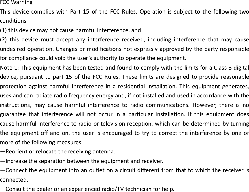 FCC Warning   This  device  complies  with  Part  15  of  the  FCC  Rules.  Operation  is  subject  to  the  following  two conditions   (1) this device may not cause harmful interference, and   (2)  this  device  must  accept  any  interference  received,  including  interference  that  may  cause undesired operation. Changes or modifications not expressly approved by the party responsible for compliance could void the user’s authority to operate the equipment.   Note 1: This equipment has been tested and found to comply with the limits for a Class B digital device,  pursuant  to part  15  of  the  FCC  Rules.  These  limits  are designed  to provide  reasonable protection  against  harmful  interference  in  a  residential  installation.  This  equipment  generates, uses and can radiate radio frequency energy and, if not installed and used in accordance with the instructions,  may  cause  harmful  interference  to  radio  communications.  However,  there  is  no guarantee  that  interference  will  not  occur  in  a  particular  installation.  If  this  equipment  does cause harmful interference to radio or television reception, which can be determined by turning the equipment off  and  on, the  user  is encouraged to  try  to correct the  interference  by  one or more of the following measures:   —Reorient or relocate the receiving antenna.   —Increase the separation between the equipment and receiver.   —Connect the equipment into an outlet on a circuit different from that to which the receiver is connected.   —Consult the dealer or an experienced radio/TV technician for help.    