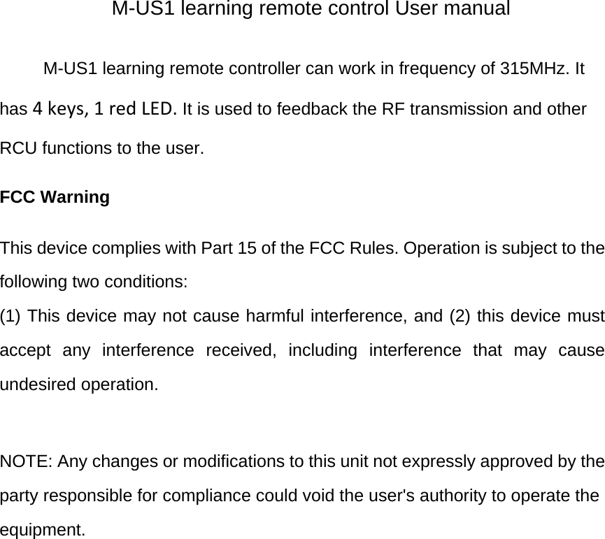M-US1 learning remote control User manual M-US1 learning remote controller can work in frequency of 315MHz. It has 4keys,1redLED. It is used to feedback the RF transmission and other RCU functions to the user. FCC Warning  This device complies with Part 15 of the FCC Rules. Operation is subject to the following two conditions: (1) This device may not cause harmful interference, and (2) this device must accept any interference received, including interference that may cause undesired operation.  NOTE: Any changes or modifications to this unit not expressly approved by the party responsible for compliance could void the user&apos;s authority to operate the equipment.  