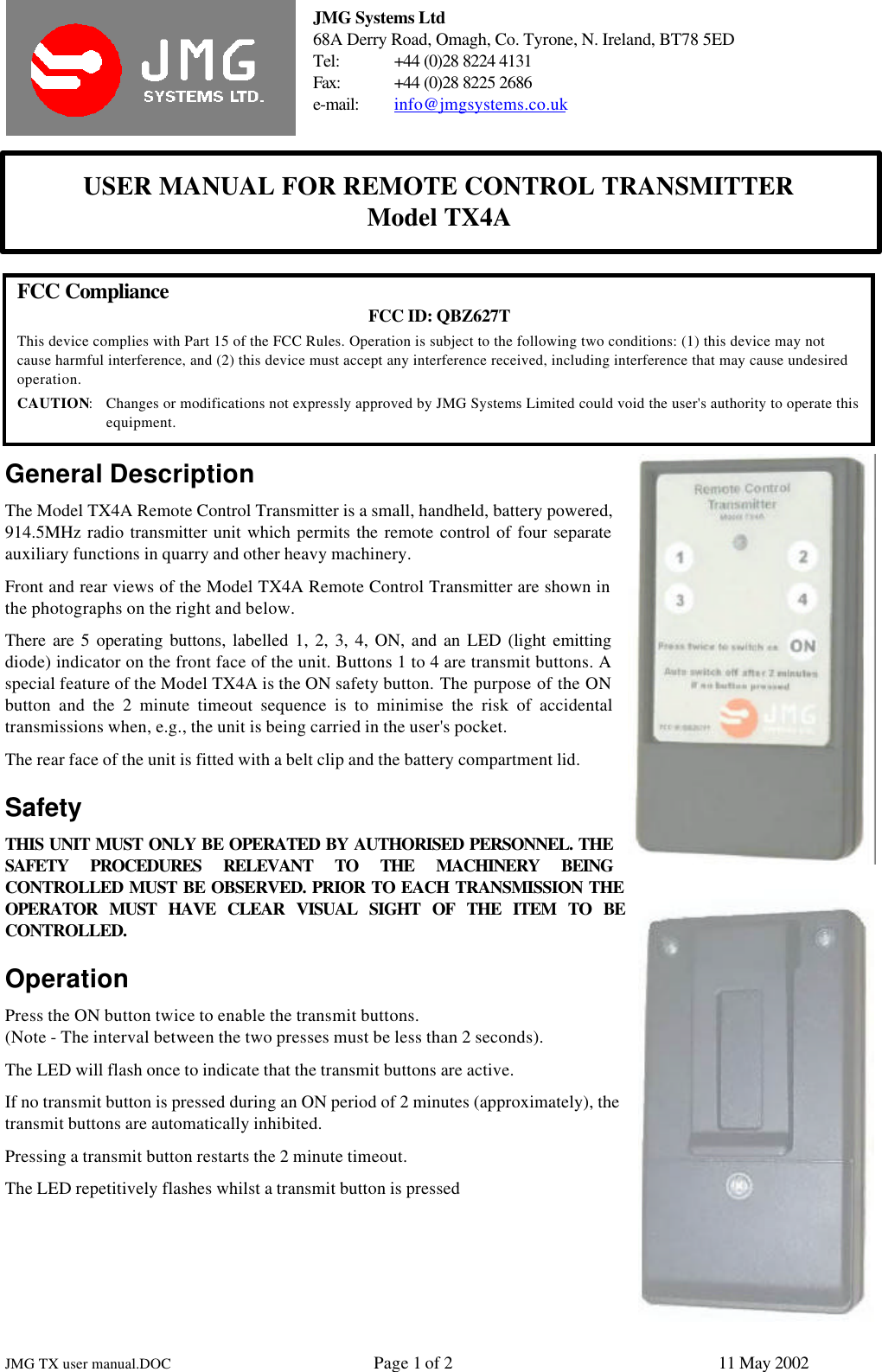 JMG Systems Ltd68A Derry Road, Omagh, Co. Tyrone, N. Ireland, BT78 5EDTel: +44 (0)28 8224 4131Fax: +44 (0)28 8225 2686e-mail: info@jmgsystems.co.ukUSER MANUAL FOR REMOTE CONTROL TRANSMITTERModel TX4AJMG TX user manual.DOC Page 1 of 211 May 2002FCC Compliance FCC ID: QBZ627TThis device complies with Part 15 of the FCC Rules. Operation is subject to the following two conditions: (1) this device may notcause harmful interference, and (2) this device must accept any interference received, including interference that may cause undesiredoperation.CAUTION:Changes or modifications not expressly approved by JMG Systems Limited could void the user&apos;s authority to operate thisequipment.General DescriptionThe Model TX4A Remote Control Transmitter is a small, handheld, battery powered,914.5MHz radio transmitter unit which permits the remote control of four separateauxiliary functions in quarry and other heavy machinery.Front and rear views of the Model TX4A Remote Control Transmitter are shown inthe photographs on the right and below.There are 5 operating buttons, labelled 1, 2, 3, 4, ON, and an LED (light emittingdiode) indicator on the front face of the unit. Buttons 1 to 4 are transmit buttons. Aspecial feature of the Model TX4A is the ON safety button. The purpose of the ONbutton and the 2 minute timeout sequence is to minimise the risk of accidentaltransmissions when, e.g., the unit is being carried in the user&apos;s pocket.The rear face of the unit is fitted with a belt clip and the battery compartment lid.SafetyTHIS UNIT MUST ONLY BE OPERATED BY AUTHORISED PERSONNEL. THESAFETY PROCEDURES RELEVANT TO THE MACHINERY BEINGCONTROLLED MUST BE OBSERVED. PRIOR TO EACH TRANSMISSION THEOPERATOR MUST HAVE CLEAR VISUAL SIGHT OF THE ITEM TO BECONTROLLED.OperationPress the ON button twice to enable the transmit buttons.(Note - The interval between the two presses must be less than 2 seconds).The LED will flash once to indicate that the transmit buttons are active.If no transmit button is pressed during an ON period of 2 minutes (approximately), thetransmit buttons are automatically inhibited.Pressing a transmit button restarts the 2 minute timeout.The LED repetitively flashes whilst a transmit button is pressed