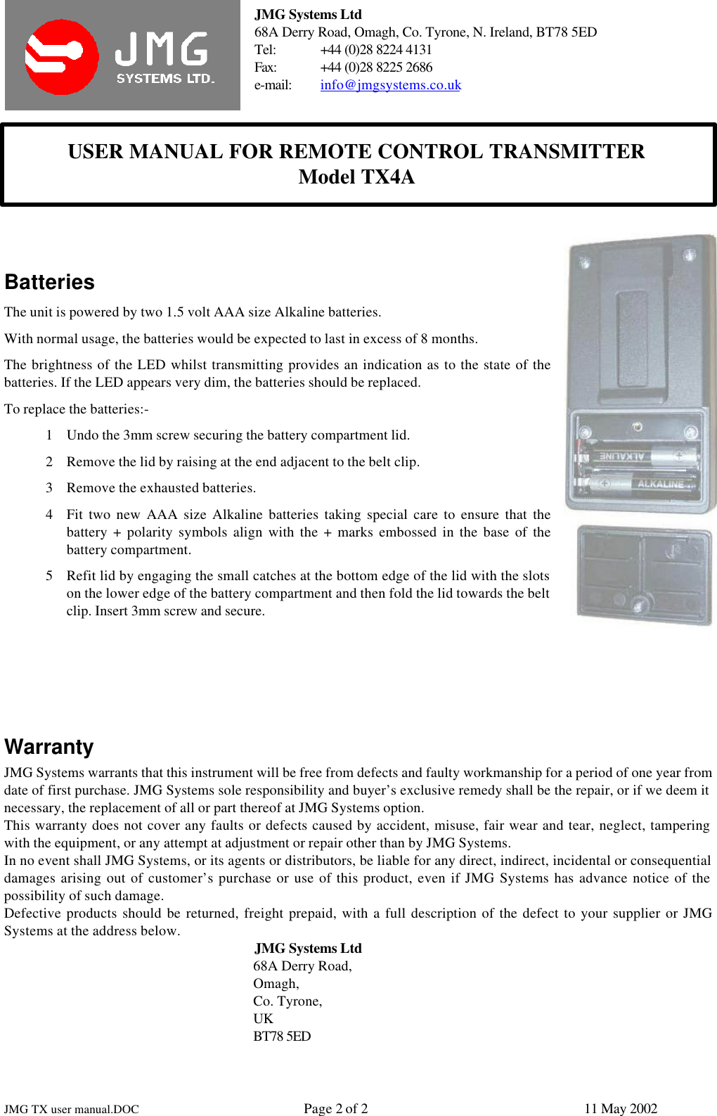 JMG Systems Ltd68A Derry Road, Omagh, Co. Tyrone, N. Ireland, BT78 5EDTel: +44 (0)28 8224 4131Fax: +44 (0)28 8225 2686e-mail: info@jmgsystems.co.ukUSER MANUAL FOR REMOTE CONTROL TRANSMITTERModel TX4AJMG TX user manual.DOC Page 2 of 211 May 2002BatteriesThe unit is powered by two 1.5 volt AAA size Alkaline batteries.With normal usage, the batteries would be expected to last in excess of 8 months.The brightness of the LED whilst transmitting provides an indication as to the state of thebatteries. If the LED appears very dim, the batteries should be replaced.To replace the batteries:-1 Undo the 3mm screw securing the battery compartment lid.2 Remove the lid by raising at the end adjacent to the belt clip.3 Remove the exhausted batteries.4 Fit two new AAA size Alkaline batteries taking special care to ensure that thebattery + polarity symbols align with the + marks embossed in the base of thebattery compartment.5 Refit lid by engaging the small catches at the bottom edge of the lid with the slotson the lower edge of the battery compartment and then fold the lid towards the beltclip. Insert 3mm screw and secure.WarrantyJMG Systems warrants that this instrument will be free from defects and faulty workmanship for a period of one year fromdate of first purchase. JMG Systems sole responsibility and buyer’s exclusive remedy shall be the repair, or if we deem itnecessary, the replacement of all or part thereof at JMG Systems option.This warranty does not cover any faults or defects caused by accident, misuse, fair wear and tear, neglect, tamperingwith the equipment, or any attempt at adjustment or repair other than by JMG Systems.In no event shall JMG Systems, or its agents or distributors, be liable for any direct, indirect, incidental or consequentialdamages arising out of customer’s purchase or use of this product, even if JMG Systems has advance notice of thepossibility of such damage.Defective products should be returned, freight prepaid, with a full description of the defect to your supplier or JMGSystems at the address below. JMG Systems Ltd68A Derry Road,Omagh,Co. Tyrone,UKBT78 5ED