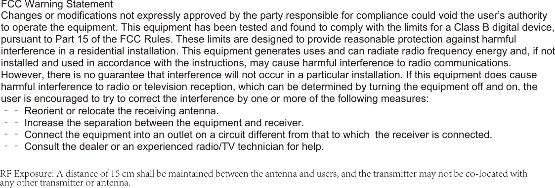 FCC Warning StatementChanges or modifications not expressly approved by the party responsible for compliance could void the user’s authority to operate the equipment. This equipment has been tested and found to comply with the limits for a Class B digital device, pursuant to Part 15 of the FCC Rules. These limits are designed to provide reasonable protection against harmful interference in a residential installation. This equipment generates uses and can radiate radio frequency energy and, if not installed and used in accordance with the instructions, may cause harmful interference to radio communications. However, there is no guarantee that interference will not occur in a particular installation. If this equipment does cause harmful interference to radio or television reception, which can be determined by turning the equipment off and on, the user is encouraged to try to correct the interference by one or more of the following measures:‐‐ Reorient or relocate the receiving antenna.‐‐ Increase the separation between the equipment and receiver.‐‐ Connect the equipment into an outlet on a circuit different from that to which  the receiver is connected.‐‐ Consult the dealer or an experienced radio/TV technician for help.RF Exposure: A distance of 15 cm shall be maintained between the antenna and users, and the transmitter may not be co-located with any other transmitter or antenna.