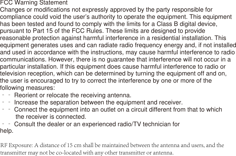 FCC Warning StatementChanges or modifications not expressly approved by the party responsible for compliance could void the user’s authority to operate the equipment. This equipment has been tested and found to comply with the limits for a Class B digital device, pursuant to Part 15 of the FCC Rules. These limits are designed to provide reasonable protection against harmful interference in a residential installation. This equipment generates uses and can radiate radio frequency energy and, if not installed and used in accordance with the instructions, may cause harmful interference to radio communications. However, there is no guarantee that interference will not occur in a particular installation. If this equipment does cause harmful interference to radio or television reception, which can be determined by turning the equipment off and on, the user is encouraged to try to correct the interference by one or more of the following measures:‐‐ Reorient or relocate the receiving antenna.‐‐ Increase the separation between the equipment and receiver.‐‐ Connect the equipment into an outlet on a circuit different from that to which          the receiver is connected.‐‐ Consult the dealer or an experienced radio/TV technician for help.RF Exposure: A distance of 15 cm shall be maintained between the antenna and users, and the transmitter may not be co-located with any other transmitter or antenna.