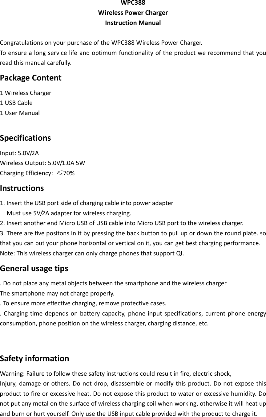 WPC388WirelessPowerChargerInstructionManualCongratulationsonyourpurchaseoftheWPC388WirelessPowerCharger.Toensurealongservicelifeandoptimumfunctionalityoftheproductwerecommendthatyoureadthismanualcarefully.PackageContent1WirelessCharger1USBCable1UserManualSpecificationsInput:5.0V/2AWirelessOutput:5.0V/1.0A5WChargingEfficiency:≤70%Instructions1.InserttheUSBportsideofchargingcableintopoweradapterMustuse5V/2Aadapterforwirelesscharging.2.InsertanotherendMicroUSBofUSBcableintoMicroUSBporttothewirelesscharger.3.Therearefivepositonsinitbypressingthebackbuttontopullupordowntheroundplate.sothatyoucanputyourphonehorizontalorverticalonit,youcangetbestchargingperformance.Note:ThiswirelesschargercanonlychargephonesthatsupportQI.Generalusagetips.DonotplaceanymetalobjectsbetweenthesmartphoneandthewirelesschargerThesmartphonemaynotchargeproperly..Toensuremoreeffectivecharging,removeprotectivecases..Chargingtimedependsonbatterycapacity,phoneinputspecifications,currentphoneenergyconsumption,phonepositiononthewirelesscharger,chargingdistance,etc.SafetyinformationWarning:Failuretofollowthesesafetyinstructionscouldresultinfire,electricshock,Injury,damageorothers.Donotdrop,disassembleormodifythisproduct.Donotexposethisproducttofireorexcessiveheat.Donotexposethisproducttowaterorexcessivehumidity.Donotputanymetalonthesurfaceofwirelesschargingcoilwhenworking,otherwiseitwillheatupandburnorhurtyourself.OnlyusetheUSBinputcableprovidedwiththeproducttochargeit.