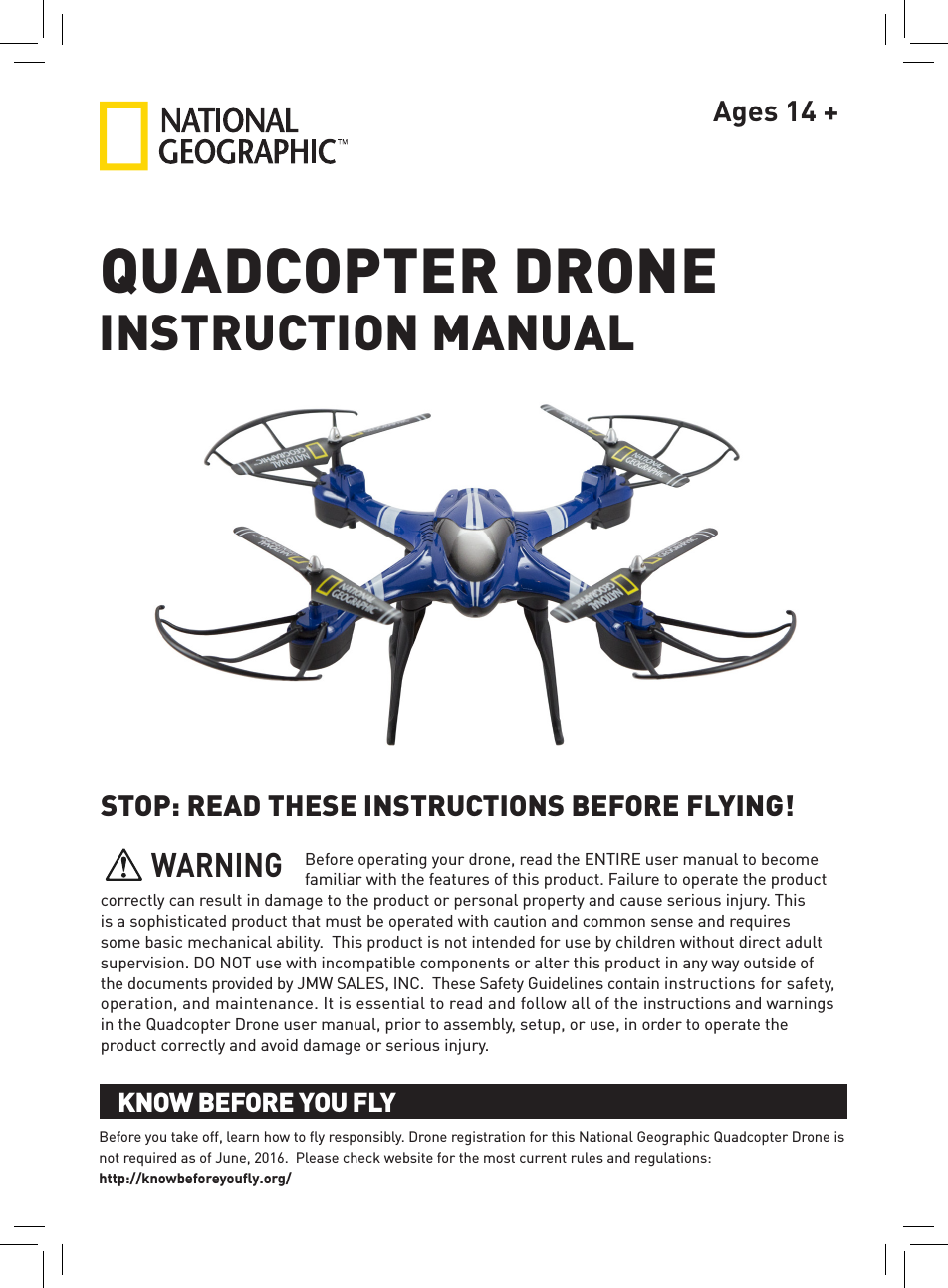 Ages 14 +QUADCOPTER DRONESTOP: READ THESE INSTRUCTIONS BEFORE FLYING!Before operating your drone, read the ENTIRE user manual to become familiar with the features of this product. Failure to operate the product correctly can result in damage to the product or personal property and cause serious injury. This is a sophisticated product that must be operated with caution and common sense and requires some basic mechanical ability.  This product is not intended for use by children without direct adult supervision. DO NOT use with incompatible components or alter this product in any way outside of the documents provided by JMW SALES, INC.  These Safety Guidelines contain instructions for safety, operation, and maintenance. It is essential to read and follow all of the instructions and warnings in the Quadcopter Drone user manual, prior to assembly, setup, or use, in order to operate the product correctly and avoid damage or serious injury.INSTRUCTION MANUALBefore you take off, learn how to ﬂy responsibly. Drone registration for this National Geographic Quadcopter Drone is not required as of June, 2016.  Please check website for the most current rules and regulations:  http://knowbeforeyouﬂy.org/KNOW BEFORE YOU FLYKNOW BEFORE YOU FLYWARNING