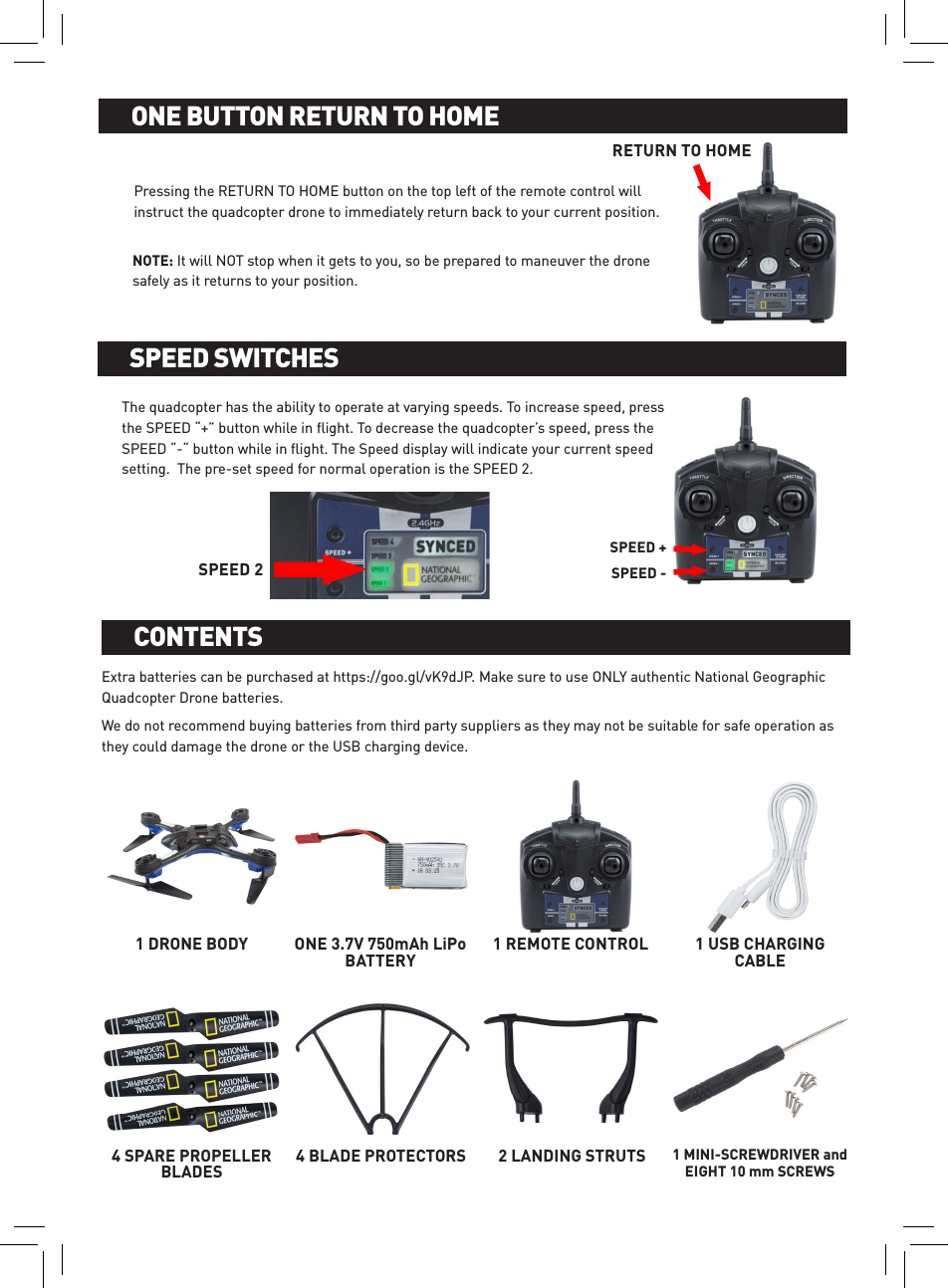 Pressing the RETURN TO HOME button on the top left of the remote control will instruct the quadcopter drone to immediately return back to your current position. ENOTE: It will NOT stop when it gets to you, so be prepared to maneuver the drone safely as it returns to your position. BATTERY INSTALLATION AND CHARGINGONE BUTTON RETURN TO HOMEThe quadcopter has the ability to operate at varying speeds. To increase speed, press the SPEED “+” button while in ﬂight. To decrease the quadcopter’s speed, press the SPEED “-“ button while in ﬂight. The Speed display will indicate your current speed setting.  The pre-set speed for normal operation is the SPEED 2.BATTERY INSTALLATION AND CHARGINGSPEED SWITCHESSPEED +SPEED -SPEED 2Extra batteries can be purchased at https://goo.gl/vK9dJP. Make sure to use ONLY authentic National Geographic Quadcopter Drone batteries.We do not recommend buying batteries from third party suppliers as they may not be suitable for safe operation as they could damage the drone or the USB charging device. BATTERY INSTALLATION AND CHARGINGCONTENTS1 DRONE BODY ONE 3.7V 750mAh LiPo BATTERY1 REMOTE CONTROL 1 USB CHARGING CABLE4 SPARE PROPELLER BLADES4 BLADE PROTECTORS 2 LANDING STRUTS 1 MINI-SCREWDRIVER and  EIGHT 10 mm SCREWSRETURN TO HOME