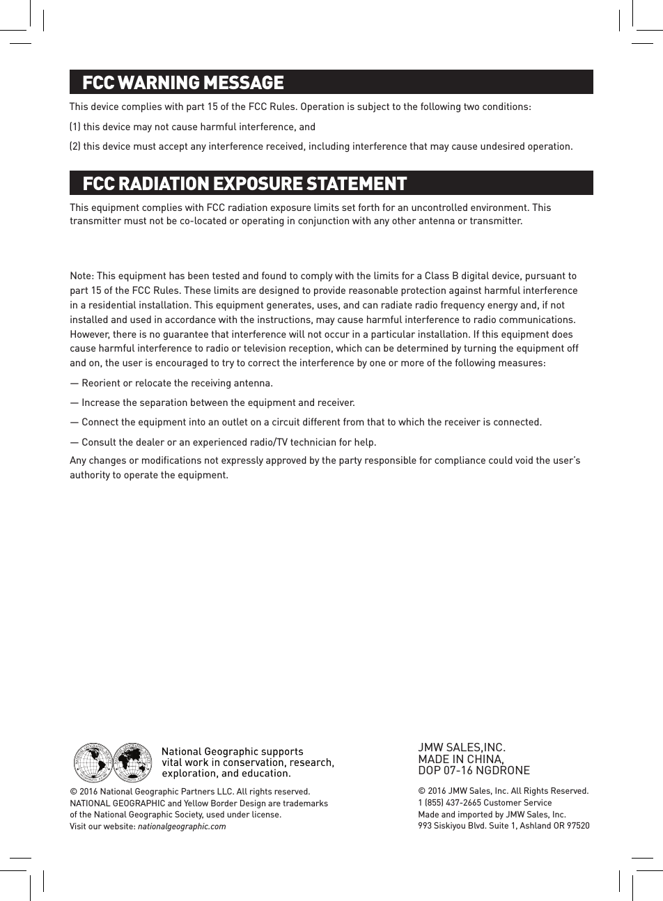 FCC WARNING MESSAGEFCC RADIATION EXPOSURE STATEMENTAny changes or modiﬁcations not expressly approved by the party responsible for compliance could void the user’s authority to operate the equipment.This equipment complies with FCC radiation exposure limits set forth for an uncontrolled environment. This transmitter must not be co-located or operating in conjunction with any other antenna or transmitter. Note: This equipment has been tested and found to comply with the limits for a Class B digital device, pursuant to part 15 of the FCC Rules. These limits are designed to provide reasonable protection against harmful interference in a residential installation. This equipment generates, uses, and can radiate radio frequency energy and, if not installed and used in accordance with the instructions, may cause harmful interference to radio communications. However, there is no guarantee that interference will not occur in a particular installation. If this equipment does cause harmful interference to radio or television reception, which can be determined by turning the equipment off and on, the user is encouraged to try to correct the interference by one or more of the following measures: — Reorient or relocate the receiving antenna. — Increase the separation between the equipment and receiver. — Connect the equipment into an outlet on a circuit different from that to which the receiver is connected. — Consult the dealer or an experienced radio/TV technician for help. This device complies with part 15 of the FCC Rules. Operation is subject to the following two conditions: (1) this device may not cause harmful interference, and (2) this device must accept any interference received, including interference that may cause undesired operation.© 2016 JMW Sales, Inc. All Rights Reserved. 1 (855) 437-2665 Customer Service Made and imported by JMW Sales, Inc.  993 Siskiyou Blvd. Suite 1, Ashland OR 97520© 2016 National Geographic Partners LLC. All rights reserved.  NATIONAL GEOGRAPHIC and Yellow Border Design are trademarks of the National Geographic Society, used under license. Visit our website: nationalgeographic.com© 2016 National Geographic Partners LLC. All rights reserved. NATIONAL GEOGRAPHIC and Yellow Border Design are trademarks of the National Geographic Society, used under license.  Visit our website: nationalgeographic.com 1 (855) 437-2665 Customer ServiceJMW SALES,INC.  MADE IN CHINA,  DOP 07-16 NGDRONE