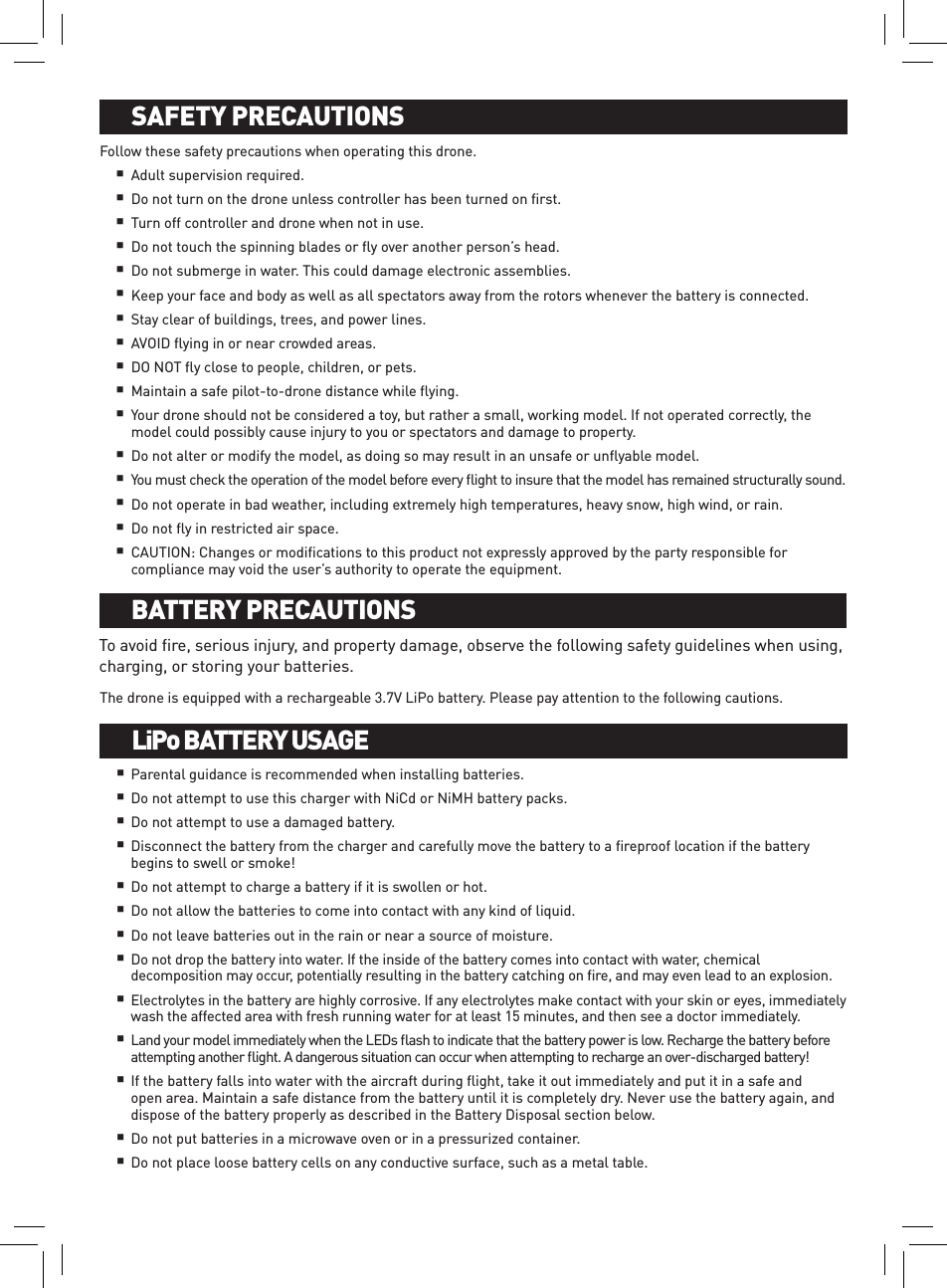 Follow these safety precautions when operating this drone. Adult supervision required.Do not turn on the drone unless controller has been turned on ﬁrst.Turn off controller and drone when not in use.Do not touch the spinning blades or ﬂy over another person’s head.Do not submerge in water. This could damage electronic assemblies.Keep your face and body as well as all spectators away from the rotors whenever the battery is connected.Stay clear of buildings, trees, and power lines. AVOID ﬂying in or near crowded areas. DO NOT ﬂy close to people, children, or pets.Maintain a safe pilot-to-drone distance while ﬂying. Your drone should not be considered a toy, but rather a small, working model. If not operated correctly, the model could possibly cause injury to you or spectators and damage to property.Do not alter or modify the model, as doing so may result in an unsafe or unﬂyable model. You must check the operation of the model before every ﬂight to insure that the model has remained structurally sound. Do not operate in bad weather, including extremely high temperatures, heavy snow, high wind, or rain.Do not ﬂy in restricted air space.CAUTION: Changes or modiﬁcations to this product not expressly approved by the party responsible for compliance may void the user’s authority to operate the equipment.To avoid ﬁre, serious injury, and property damage, observe the following safety guidelines when using, charging, or storing your batteries.The drone is equipped with a rechargeable 3.7V LiPo battery. Please pay attention to the following cautions.Parental guidance is recommended when installing batteries.Do not attempt to use this charger with NiCd or NiMH battery packs.Do not attempt to use a damaged battery.Disconnect the battery from the charger and carefully move the battery to a ﬁreproof location if the battery begins to swell or smoke!Do not attempt to charge a battery if it is swollen or hot.Do not allow the batteries to come into contact with any kind of liquid. Do not leave batteries out in the rain or near a source of moisture. Do not drop the battery into water. If the inside of the battery comes into contact with water, chemical decomposition may occur, potentially resulting in the battery catching on ﬁre, and may even lead to an explosion.Electrolytes in the battery are highly corrosive. If any electrolytes make contact with your skin or eyes, immediately wash the affected area with fresh running water for at least 15 minutes, and then see a doctor immediately. Land your model immediately when the LEDs ﬂash to indicate that the battery power is low. Recharge the battery before attempting another ﬂight. A dangerous situation can occur when attempting to recharge an over-discharged battery!If the battery falls into water with the aircraft during ﬂight, take it out immediately and put it in a safe and open area. Maintain a safe distance from the battery until it is completely dry. Never use the battery again, and dispose of the battery properly as described in the Battery Disposal section below. Do not put batteries in a microwave oven or in a pressurized container. Do not place loose battery cells on any conductive surface, such as a metal table. BATTERY INSTALLATION AND CHARGINGSAFETY PRECAUTIONSBATTERY INSTALLATION AND CHARGINGBATTERY PRECAUTIONSBATTERY INSTALLATION AND CHARGINGLiPo BATTERY USAGE       