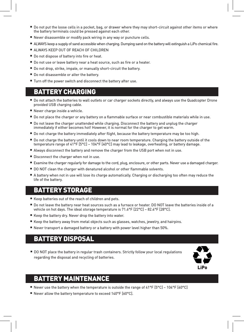 Do not put the loose cells in a pocket, bag, or drawer where they may short-circuit against other items or where the battery terminals could be pressed against each other. Never disassemble or modify pack wiring in any way or puncture cells.ALWAYS keep a supply of sand accessible when charging. Dumping sand on the battery will extinguish a LiPo chemical ﬁre.ALWAYS KEEP OUT OF REACH OF CHILDRENDo not dispose of battery into ﬁre or heat.Do not use or leave battery near a heat source, such as ﬁre or a heater.Do not drop, strike, impale, or manually short-circuit the battery. Do not disassemble or alter the battery.Turn off the power switch and disconnect the battery after use.Do not attach the batteries to wall outlets or car charger sockets directly, and always use the Quadcopter Drone provided USB charging cable.Never charge inside a vehicle.Do not place the charger or any battery on a ﬂammable surface or near combustible materials while in use.Do not leave the charger unattended while charging. Disconnect the battery and unplug the charger immediately if either becomes hot! However, it is normal for the charger to get warm.Do not charge the battery immediately after ﬂight, because the battery temperature may be too high. Do not charge the battery until it cools down to near room temperature. Charging the battery outside of the temperature range of 41°F [5°C] – 104°F [40°C] may lead to leakage, overheating, or battery damage. Always disconnect the battery and remove the charger from the USB port when not in use.Disconnect the charger when not in use. Examine the charger regularly for damage to the cord, plug, enclosure, or other parts. Never use a damaged charger.DO NOT clean the charger with denatured alcohol or other ﬂammable solvents. A battery when not in use will lose its charge automatically. Charging or discharging too often may reduce the life of the battery.BATTERY INSTALLATION AND CHARGINGBATTERY CHARGING    Keep batteries out of the reach of children and pets. Do not leave the battery near heat sources such as a furnace or heater. DO NOT leave the batteries inside of a vehicle on hot days. The ideal storage temperature is 71.6°F [22°C] – 82.4°F [28°C]. Keep the battery dry. Never drop the battery into water. Keep the battery away from metal objects such as glasses, watches, jewelry, and hairpins.Never transport a damaged battery or a battery with power level higher than 50%.BATTERY STORAGE BATTERY INSTALLATION AND CHARGINGBATTERY DISPOSALDO NOT place the battery in regular trash containers. Strictly follow your local regulations regarding the disposal and recycling of batteries.LiPoNever use the battery when the temperature is outside the range of 41°F [5°C] – 104°F [40°C]Never allow the battery temperature to exceed 140°F [60°C].BATTERY INSTALLATION AND CHARGINGBATTERY MAINTENANCE