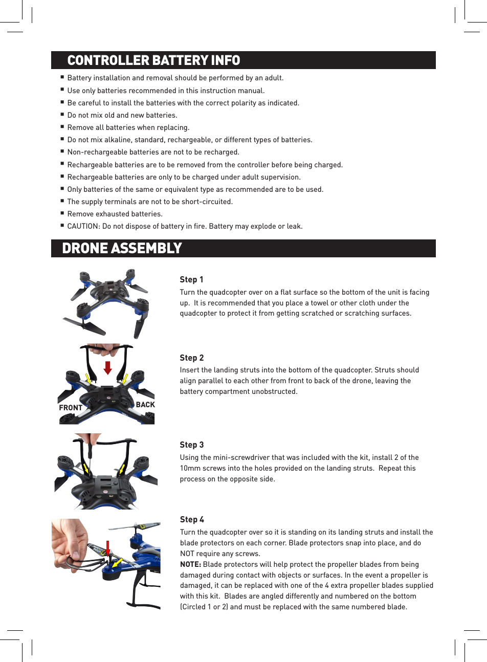 Battery installation and removal should be performed by an adult. Use only batteries recommended in this instruction manual. Be careful to install the batteries with the correct polarity as indicated.Do not mix old and new batteries. Remove all batteries when replacing. Do not mix alkaline, standard, rechargeable, or different types of batteries. Non-rechargeable batteries are not to be recharged. Rechargeable batteries are to be removed from the controller before being charged. Rechargeable batteries are only to be charged under adult supervision.Only batteries of the same or equivalent type as recommended are to be used. The supply terminals are not to be short-circuited. Remove exhausted batteries.CAUTION: Do not dispose of battery in ﬁre. Battery may explode or leak. BATTERY INSTALLATION AND CHARGINGCONTROLLER BATTERY INFODrone InstructionsNOTE: Blade protectors will help protect the propeller blades from being damaged during contact with objects or surfaces. In the event a propeller is damaged, it can be replaced with one of the 4 extra propeller blades supplied with this kit.  Blades are angled differently and numbered on the bottom (Circled 1 or 2) and must be replaced with the same numbered blade.Turn the quadcopter over on a ﬂat surface so the bottom of the unit is facing up.  It is recommended that you place a towel or other cloth under the quadcopter to protect it from getting scratched or scratching surfaces.Insert the landing struts into the bottom of the quadcopter. Struts should align parallel to each other from front to back of the drone, leaving the battery compartment unobstructed.Using the mini-screwdriver that was included with the kit, install 2 of the 10mm screws into the holes provided on the landing struts.  Repeat this process on the opposite side.Turn the quadcopter over so it is standing on its landing struts and install the blade protectors on each corner. Blade protectors snap into place, and do NOT require any screws.DRONE ASSEMBLYStep 1Step 2Step 3Step 4DRONE ASSEMBLYFRONT BACK