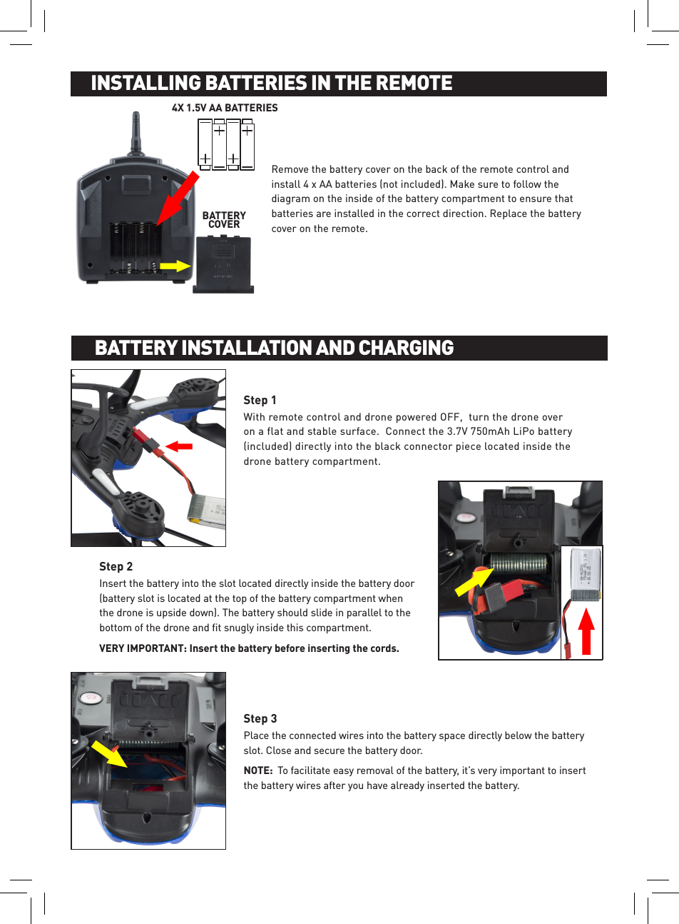 Remove the battery cover on the back of the remote control and install 4 x AA batteries (not included). Make sure to follow the diagram on the inside of the battery compartment to ensure that batteries are installed in the correct direction. Replace the battery cover on the remote. INSTALLING BATTERIES IN THE REMOTEINSTALLING BATTERIES IN THE REMOTEBATTERY  COVER4X 1.5V AA BATTERIESWith remote control and drone powered OFF,  turn the drone over on a flat and stable surface.  Connect the 3.7V 750mAh LiPo battery (included) directly into the black connector piece located inside the drone battery compartment. Step 1Insert the battery into the slot located directly inside the battery door (battery slot is located at the top of the battery compartment when the drone is upside down). The battery should slide in parallel to the bottom of the drone and ﬁt snugly inside this compartment.  VERY IMPORTANT: Insert the battery before inserting the cords.Step 2Place the connected wires into the battery space directly below the battery slot. Close and secure the battery door.NOTE:  To facilitate easy removal of the battery, it’s very important to insert the battery wires after you have already inserted the battery.Step 3BATTERY INSTALLATION AND CHARGINGBATTERY INSTALLATION AND CHARGING