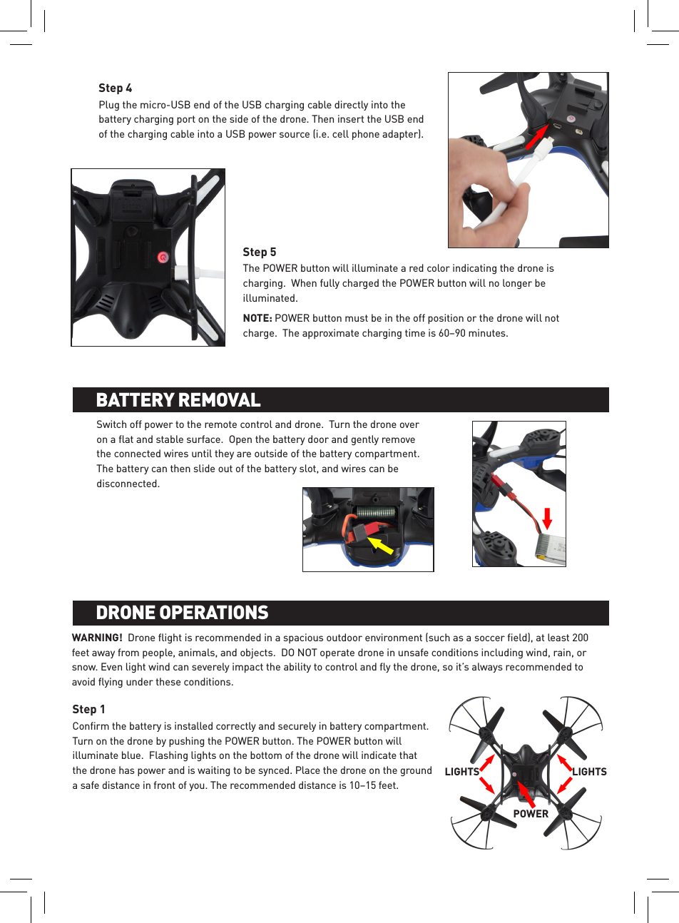 Plug the micro-USB end of the USB charging cable directly into the battery charging port on the side of the drone. Then insert the USB end of the charging cable into a USB power source (i.e. cell phone adapter). Step 4The POWER button will illuminate a red color indicating the drone is charging.  When fully charged the POWER button will no longer be illuminated. NOTE: POWER button must be in the off position or the drone will not charge.  The approximate charging time is 60–90 minutes.Step 5Switch off power to the remote control and drone.  Turn the drone over on a ﬂat and stable surface.  Open the battery door and gently remove the connected wires until they are outside of the battery compartment.  The battery can then slide out of the battery slot, and wires can be disconnected.  WARNING!  Drone ﬂight is recommended in a spacious outdoor environment (such as a soccer ﬁeld), at least 200 feet away from people, animals, and objects.  DO NOT operate drone in unsafe conditions including wind, rain, or snow. Even light wind can severely impact the ability to control and ﬂy the drone, so it’s always recommended to avoid ﬂying under these conditions.Conﬁrm the battery is installed correctly and securely in battery compartment.  Turn on the drone by pushing the POWER button. The POWER button will illuminate blue.  Flashing lights on the bottom of the drone will indicate that the drone has power and is waiting to be synced. Place the drone on the ground a safe distance in front of you. The recommended distance is 10–15 feet. Step 1BATTERY INSTALLATION AND CHARGINGBATTERY REMOVALBATTERY INSTALLATION AND CHARGINGDRONE OPERATIONSLIGHTS LIGHTSPOWER