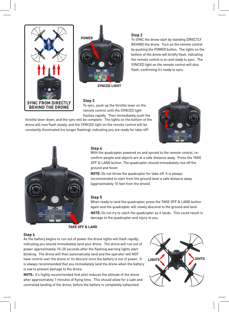 To SYNC the drone start by standing DIRECTLY BEHIND the drone.  Turn on the remote control by pushing the POWER button.  The lights on the bottom of the drone will brieﬂy ﬂash, indicating the remote control is on and ready to sync.  The SYNCED light on the remote control will also ﬂash, conﬁrming it’s ready to sync. Step 2SYNC FROM DIRECTLY BEHIND THE DRONEthrottle lever down, and the sync will be complete.  The lights on the bottom of the drone will now ﬂash slowly, and the SYNCED light on the remote control will be constantly illuminated (no longer ﬂashing), indicating you are ready for take-off!Step 3When ready to land the quadcopter, press the TAKE OFF &amp; LAND button again and the quadcopter will slowly descend to the ground and land. NOTE: Do not try to catch the quadcopter as it lands.  This could result in damage to the quadcopter and injury to you.Step 5As the battery begins to run out of power the drone lights will ﬂash rapidly, indicating you should immediately land your drone.  The drone will run out of power approximately 10–20 seconds after the ﬂashing warning lights start blinking.  The drone will then automatically land and the operator will NOT have control over the drone or its descent once the battery is out of power.  It is always recommended that you immediately land the drone when the battery is low to prevent damage to the drone.NOTE:  It’s highly recommended that pilot reduces the altitude of the drone after approximately 7 minutes of ﬂying time.  This should allow for a safe and controlled landing of the drone, before the battery is completely exhausted.Step 6With the quadcopter powered on and synced to the remote control, re-conﬁrm people and objects are at a safe distance away.  Press the TAKE OFF &amp; LAND button. The quadcopter should immediately rise off the ground and hover. NOTE: Do not throw the quadcopter for take-off. It is always recommended to start from the ground level a safe distance away (approximately 10 feet from the drone). Step 4To sync, push up the throttle lever on the remote control until the SYNCED light ﬂashes rapidly.  Then immediately push the LIGHTS LIGHTSTAKE OFF &amp; LANDPOWERSYNCED LIGHT