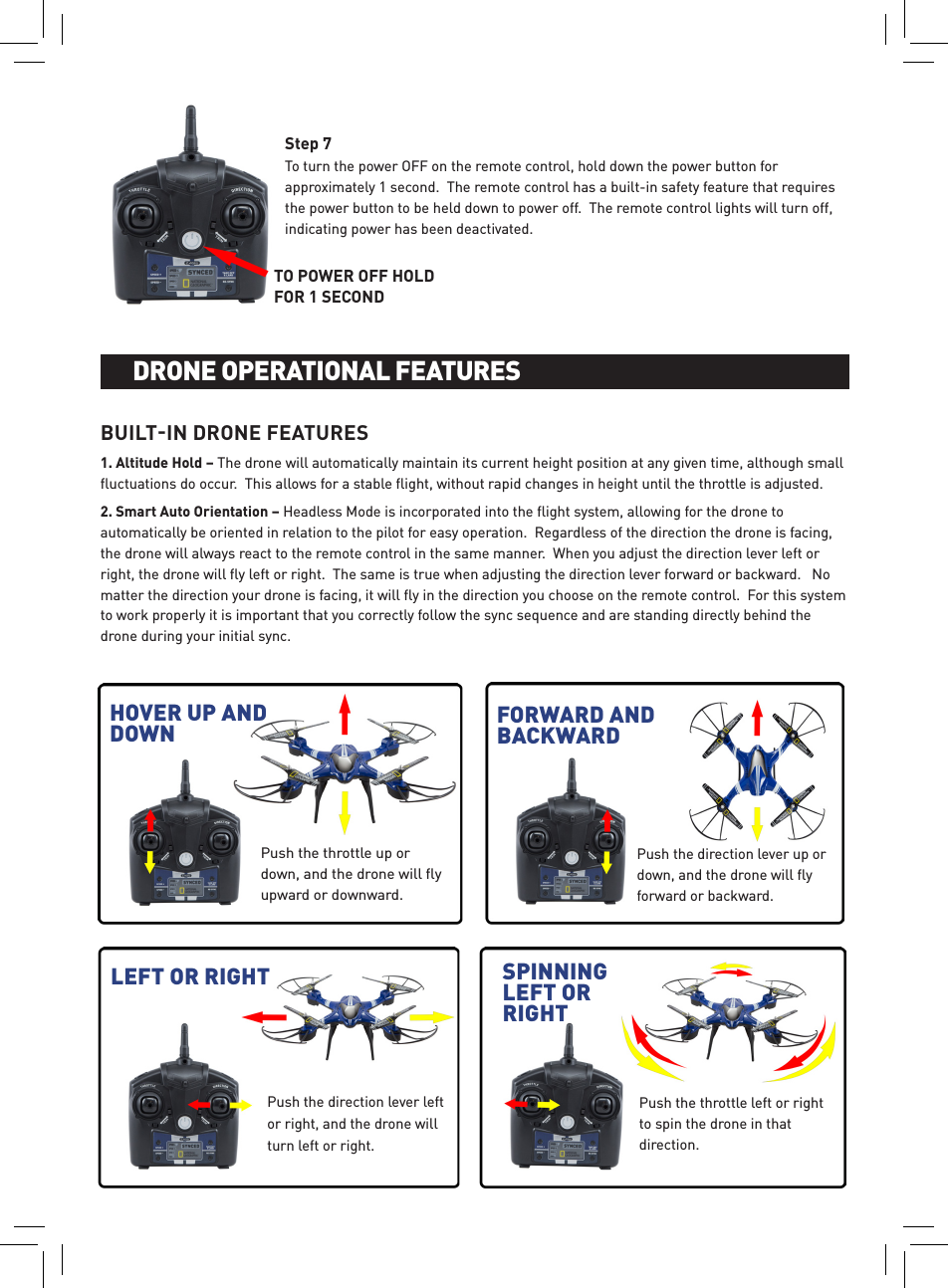 To turn the power OFF on the remote control, hold down the power button for approximately 1 second.  The remote control has a built-in safety feature that requires the power button to be held down to power off.  The remote control lights will turn off, indicating power has been deactivated.Step 7Push the throttle left or right to spin the drone in that direction.Push the throttle up or down, and the drone will ﬂy upward or downward.BUILTIN DRONE FEATURES1. Altitude Hold – The drone will automatically maintain its current height position at any given time, although small ﬂuctuations do occur.  This allows for a stable ﬂight, without rapid changes in height until the throttle is adjusted.2. Smart Auto Orientation – Headless Mode is incorporated into the ﬂight system, allowing for the drone to automatically be oriented in relation to the pilot for easy operation.  Regardless of the direction the drone is facing, the drone will always react to the remote control in the same manner.  When you adjust the direction lever left or right, the drone will ﬂy left or right.  The same is true when adjusting the direction lever forward or backward.   No matter the direction your drone is facing, it will ﬂy in the direction you choose on the remote control.  For this system to work properly it is important that you correctly follow the sync sequence and are standing directly behind the drone during your initial sync.BATTERY INSTALLATION AND CHARGINGDRONE OPERATIONAL FEATURESHOVER UP AND DOWN FORWARD AND BACKWARDPush the direction lever up or down, and the drone will ﬂy forward or backward.LEFT OR RIGHT SPINNING LEFT OR RIGHTPush the direction lever left or right, and the drone will turn left or right.TO POWER OFF HOLD FOR 1 SECOND