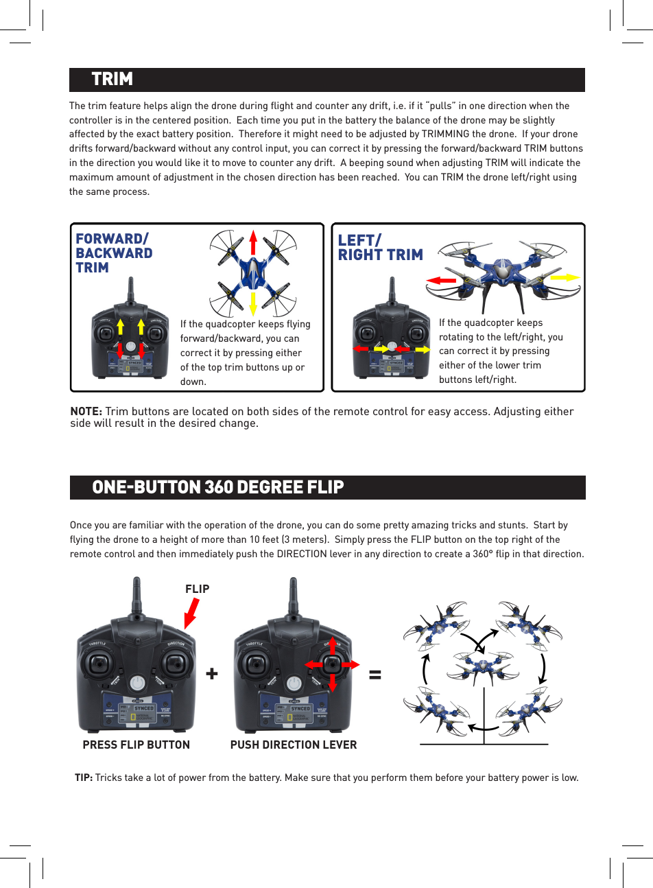 The trim feature helps align the drone during ﬂight and counter any drift, i.e. if it “pulls” in one direction when the controller is in the centered position.  Each time you put in the battery the balance of the drone may be slightly affected by the exact battery position.  Therefore it might need to be adjusted by TRIMMING the drone.  If your drone drifts forward/backward without any control input, you can correct it by pressing the forward/backward TRIM buttons in the direction you would like it to move to counter any drift.  A beeping sound when adjusting TRIM will indicate the maximum amount of adjustment in the chosen direction has been reached.  You can TRIM the drone left/right using the same process.BATTERY INSTALLATION AND CHARGINGTRIMFORWARD/BACKWARD TRIMLEFT/RIGHT TRIMIf the quadcopter keeps rotating to the left/right, you can correct it by pressing either of the lower trim buttons left/right.If the quadcopter keeps ﬂying forward/backward, you can correct it by pressing either of the top trim buttons up or down.NOTE: Trim buttons are located on both sides of the remote control for easy access. Adjusting either side will result in the desired change.Once you are familiar with the operation of the drone, you can do some pretty amazing tricks and stunts.  Start by ﬂying the drone to a height of more than 10 feet (3 meters).  Simply press the FLIP button on the top right of the remote control and then immediately push the DIRECTION lever in any direction to create a 360° ﬂip in that direction. TIP: Tricks take a lot of power from the battery. Make sure that you perform them before your battery power is low.BATTERY INSTALLATION AND CHARGINGONE-BUTTON 360 DEGREE FLIPPRESS FLIP BUTTON PUSH DIRECTION LEVER=+FLIP