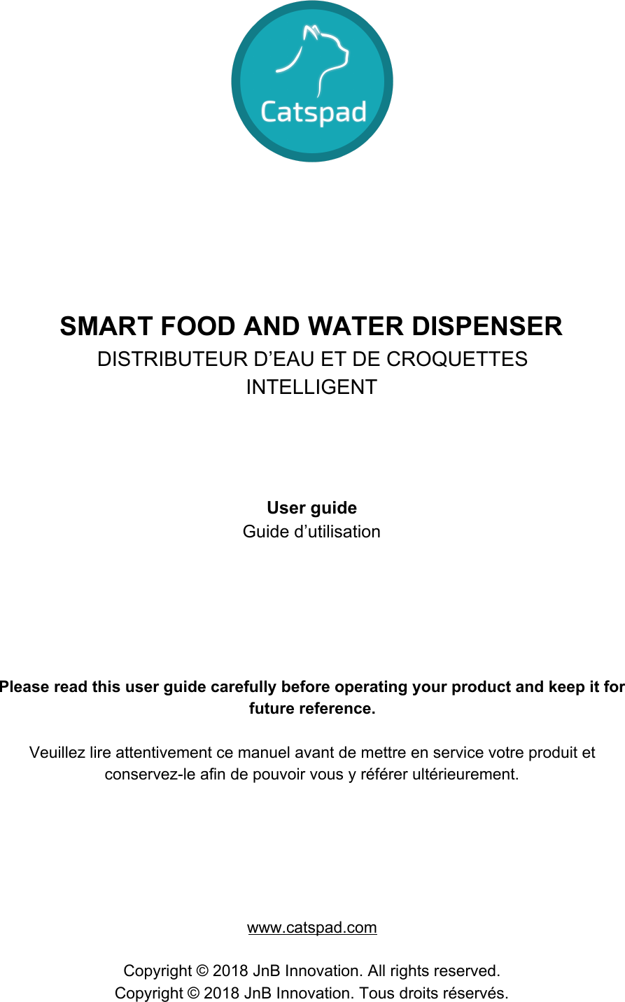        SMART FOOD AND WATER DISPENSER DISTRIBUTEUR D’EAU ET DE CROQUETTES INTELLIGENT     User guide Guide d’utilisation       Please read this user guide carefully before operating your product and keep it for future reference.  Veuillez lire attentivement ce manuel avant de mettre en service votre produit et conservez-le afin de pouvoir vous y référer ultérieurement.       www.catspad.com  Copyright © 2018 JnB Innovation. All rights reserved. Copyright © 2018 JnB Innovation. Tous droits réservés.    