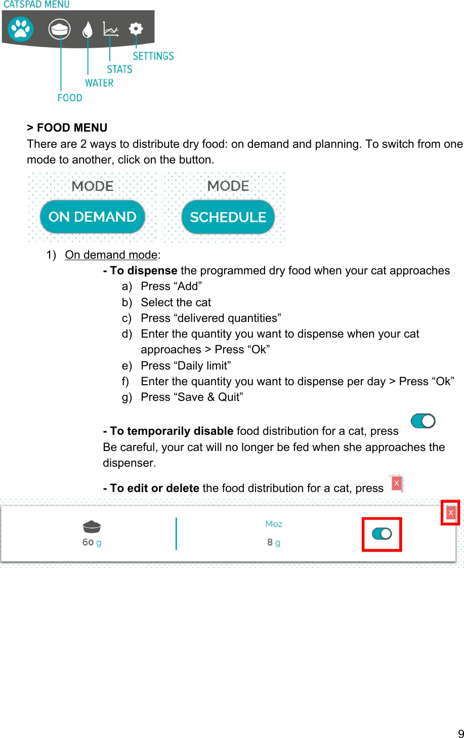  &gt; FOOD MENU There are 2 ways to distribute dry food: on demand and planning. To switch from one mode to another, click on the button.  1) On demand mode:  - To dispense the programmed dry food when your cat approaches a) Press “Add” b) Select the cat c) Press “delivered quantities” d) Enter the quantity you want to dispense when your cat approaches &gt; Press “Ok” e) Press “Daily limit” f) Enter the quantity you want to dispense per day &gt; Press “Ok”  g) Press “Save &amp; Quit” - To temporarily disable food distribution for a cat, press   Be careful, your cat will no longer be fed when she approaches the dispenser.  - To edit or delete the food distribution for a cat, press             9 