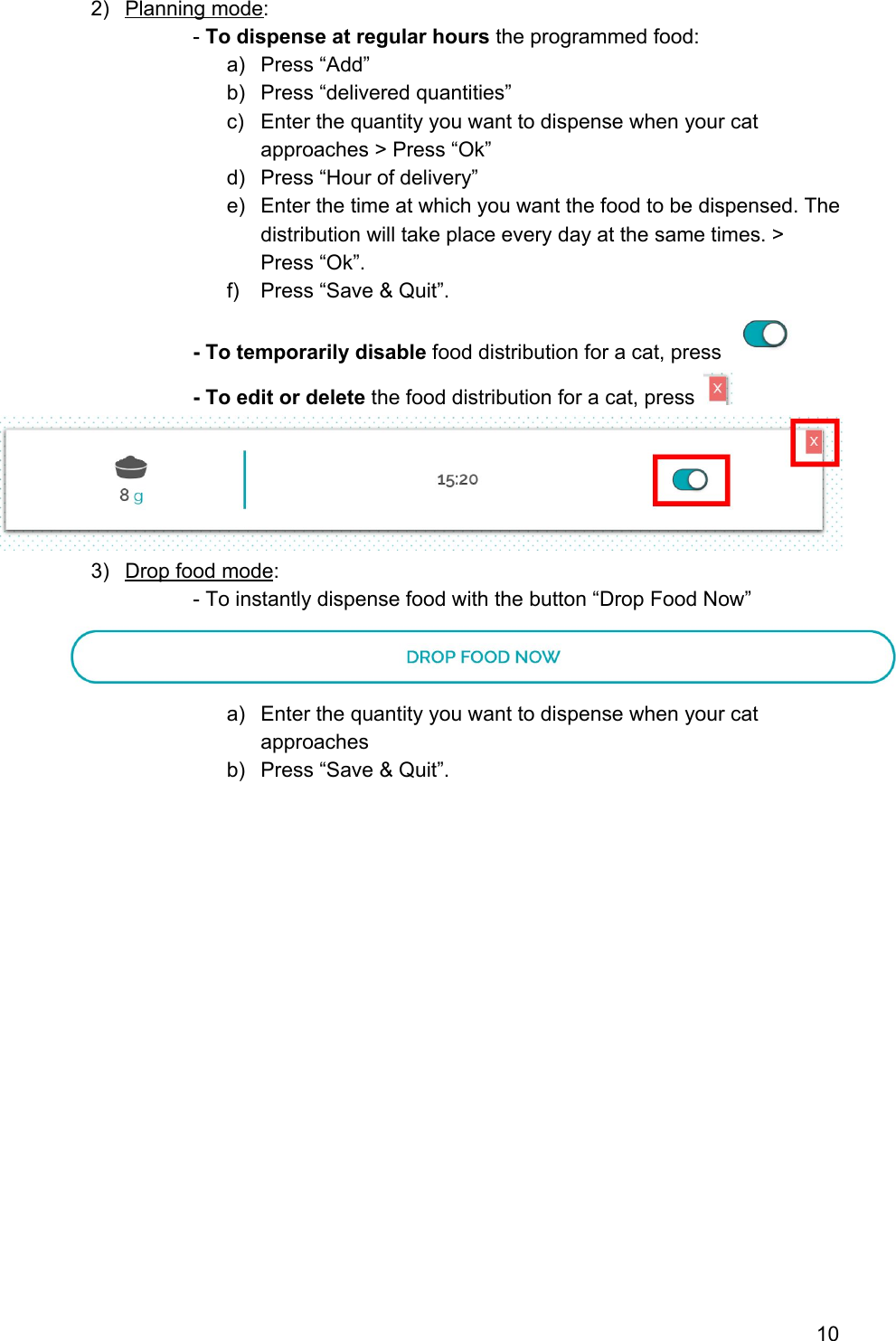 2) Planning mode: - To dispense at regular hours the programmed food: a) Press “Add” b) Press “delivered quantities” c) Enter the quantity you want to dispense when your cat approaches &gt; Press “Ok” d) Press “Hour of delivery” e) Enter the time at which you want the food to be dispensed. The distribution will take place every day at the same times. &gt; Press “Ok”. f) Press “Save &amp; Quit”. - To temporarily disable food distribution for a cat, press    - To edit or delete the food distribution for a cat, press    3) Drop food mode: - To instantly dispense food with the button “Drop Food Now”  a) Enter the quantity you want to dispense when your cat approaches b) Press “Save &amp; Quit”.                   10 