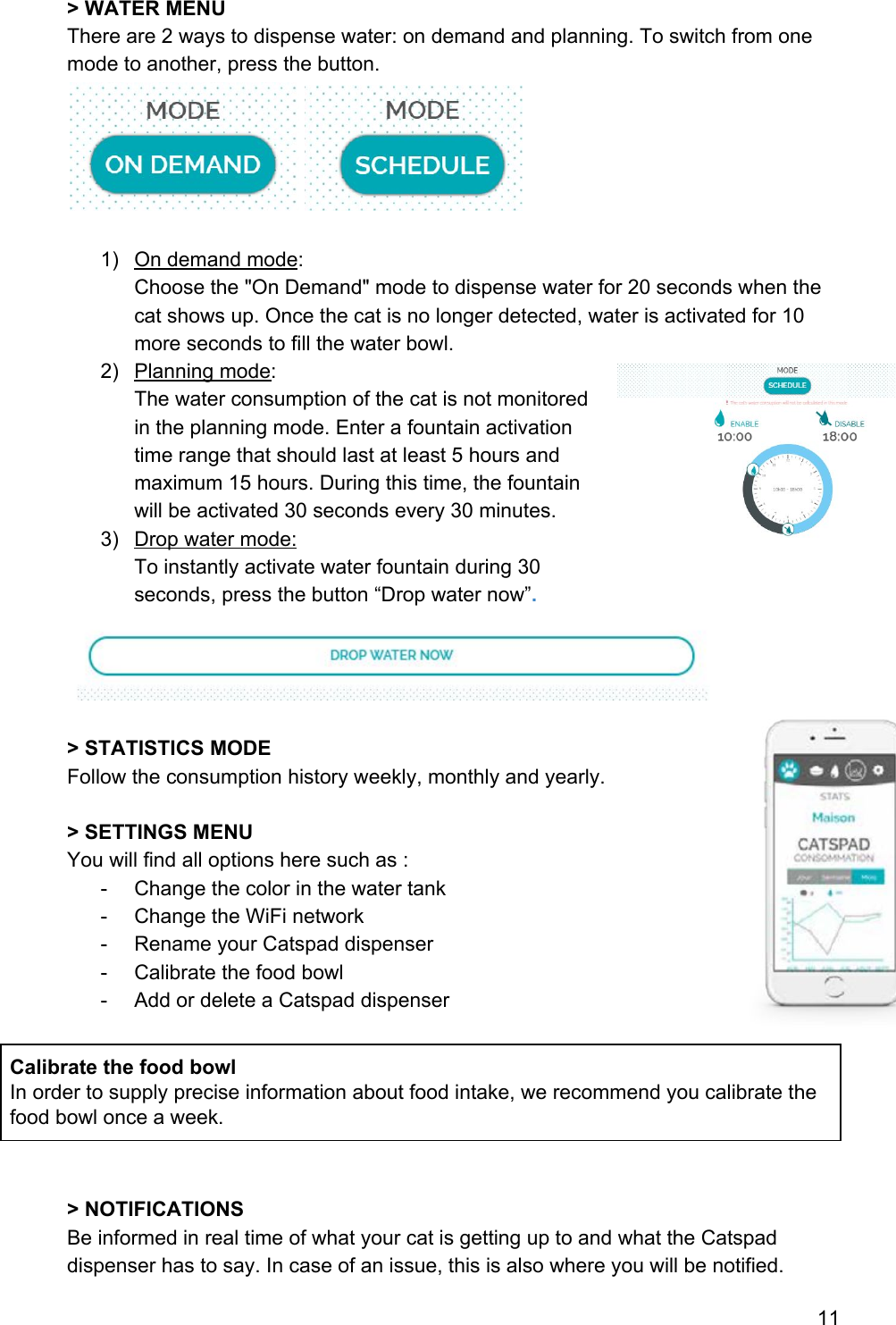 &gt; WATER MENU There are 2 ways to dispense water: on demand and planning. To switch from one mode to another, press the button.   1) On demand mode:  Choose the &quot;On Demand&quot; mode to dispense water for 20 seconds when the cat shows up. Once the cat is no longer detected, water is activated for 10 more seconds to fill the water bowl. 2) Planning mode: The water consumption of the cat is not monitored in the planning mode. Enter a fountain activation time range that should last at least 5 hours and maximum 15 hours. During this time, the fountain will be activated 30 seconds every 30 minutes. 3) Drop water mode: To instantly activate water fountain during 30 seconds, press the button “Drop water now”.   &gt; STATISTICS MODE Follow the consumption history weekly, monthly and yearly.   &gt; SETTINGS MENU You will find all options here such as : - Change the color in the water tank - Change the WiFi network - Rename your Catspad dispenser - Calibrate the food bowl - Add or delete a Catspad dispenser  Calibrate the food bowl In order to supply precise information about food intake, we recommend you calibrate the food bowl once a week.   &gt; NOTIFICATIONS Be informed in real time of what your cat is getting up to and what the Catspad dispenser has to say. In case of an issue, this is also where you will be notified. 11 