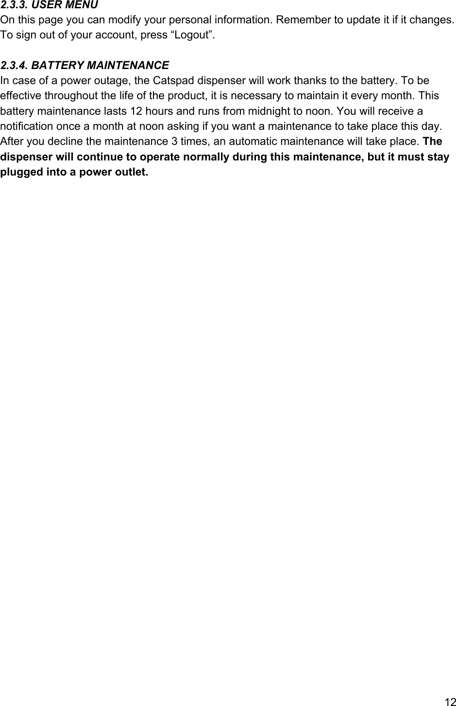  2.3.3. USER MENU On this page you can modify your personal information. Remember to update it if it changes. To sign out of your account, press “Logout”.  2.3.4. BATTERY MAINTENANCE In case of a power outage, the Catspad dispenser will work thanks to the battery. To be effective throughout the life of the product, it is necessary to maintain it every month. This battery maintenance lasts 12 hours and runs from midnight to noon. You will receive a notification once a month at noon asking if you want a maintenance to take place this day. After you decline the maintenance 3 times, an automatic maintenance will take place. The dispenser will continue to operate normally during this maintenance, but it must stay plugged into a power outlet.       12 