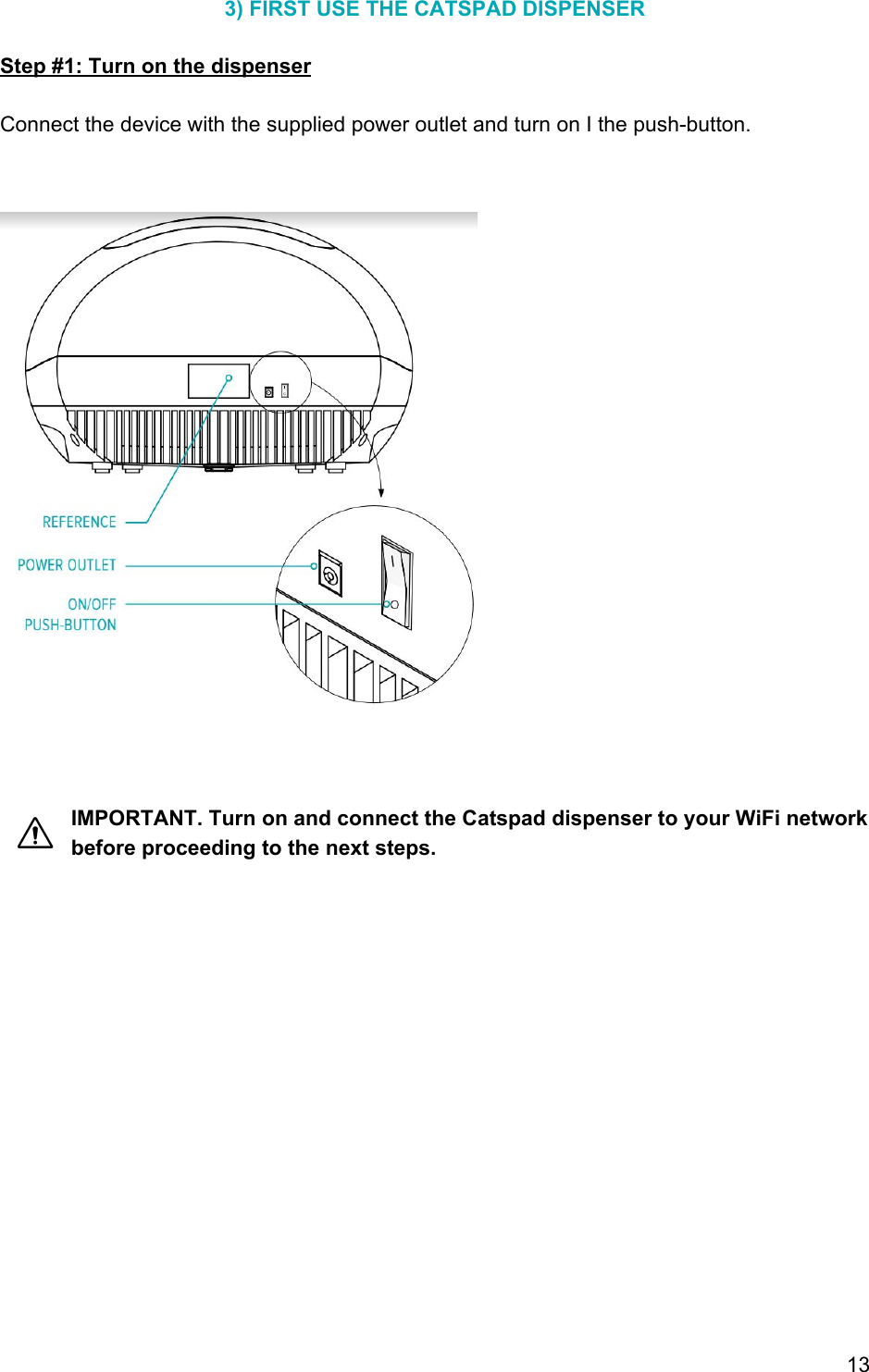 3) FIRST USE THE CATSPAD DISPENSER  Step #1: Turn on the dispenser  Connect the device with the supplied power outlet and turn on I the push-button.                        IMPORTANT. Turn on and connect the Catspad dispenser to your WiFi network before proceeding to the next steps.      13 