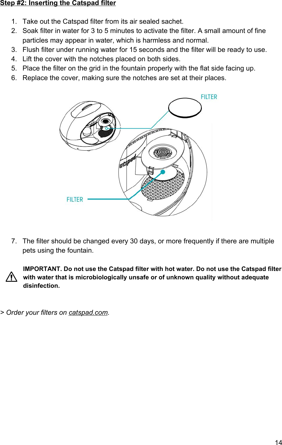 Step #2: Inserting the Catspad filter  1. Take out the Catspad filter from its air sealed sachet. 2. Soak filter in water for 3 to 5 minutes to activate the filter. A small amount of fine particles may appear in water, which is harmless and normal. 3. Flush filter under running water for 15 seconds and the filter will be ready to use. 4. Lift the cover with the notches placed on both sides. 5. Place the filter on the grid in the fountain properly with the flat side facing up. 6. Replace the cover, making sure the notches are set at their places.   7. The filter should be changed every 30 days, or more frequently if there are multiple pets using the fountain.  IMPORTANT. Do not use the Catspad filter with hot water. Do not use the Catspad filter with water that is microbiologically unsafe or of unknown quality without adequate disinfection.   &gt; Order your filters on catspad.com.   14 