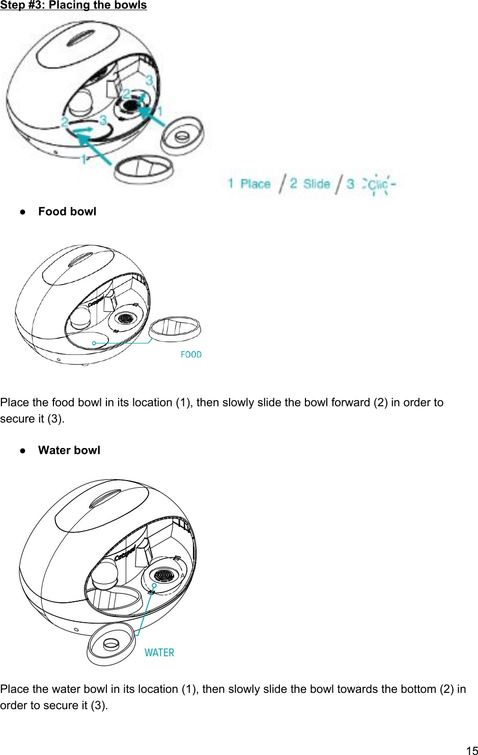 Step #3: Placing the bowls  ● Food bowl            Place the food bowl in its location (1), then slowly slide the bowl forward (2) in order to secure it (3).  ● Water bowl               Place the water bowl in its location (1), then slowly slide the bowl towards the bottom (2) in order to secure it (3).  15 