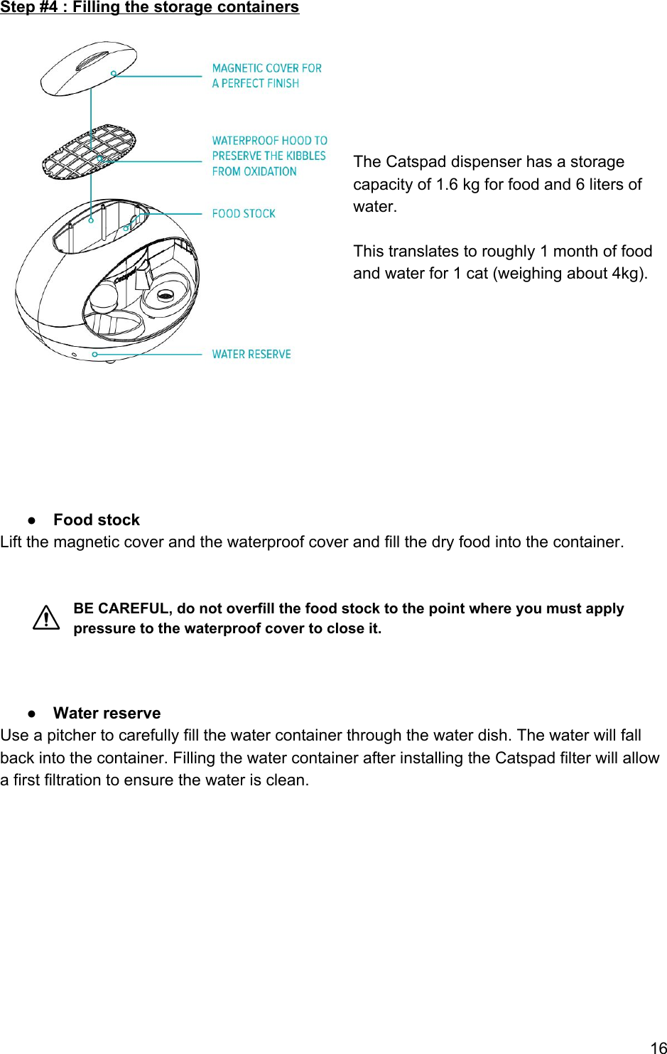 Step #4 : Filling the storage containers       The Catspad dispenser has a storage capacity of 1.6 kg for food and 6 liters of water.  This translates to roughly 1 month of food and water for 1 cat (weighing about 4kg).          ● Food stock Lift the magnetic cover and the waterproof cover and fill the dry food into the container.   BE CAREFUL, do not overfill the food stock to the point where you must apply pressure to the waterproof cover to close it.    ● Water reserve Use a pitcher to carefully fill the water container through the water dish. The water will fall back into the container. Filling the water container after installing the Catspad filter will allow a first filtration to ensure the water is clean.       16 