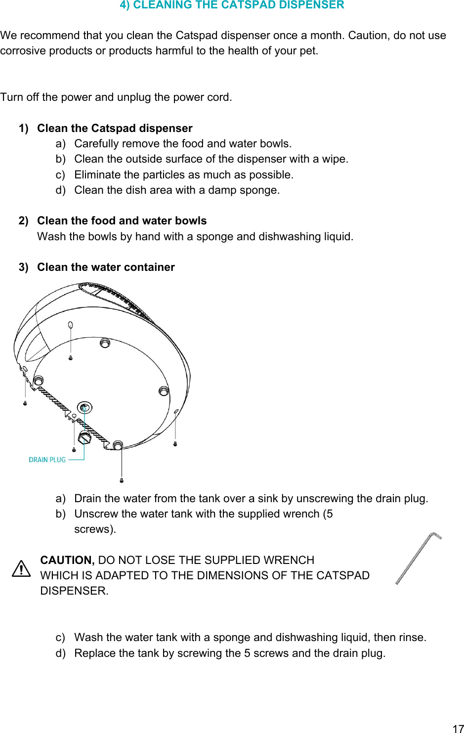 4) CLEANING THE CATSPAD DISPENSER  We recommend that you clean the Catspad dispenser once a month. Caution, do not use corrosive products or products harmful to the health of your pet.   Turn off the power and unplug the power cord.  1) Clean the Catspad dispenser a) Carefully remove the food and water bowls. b) Clean the outside surface of the dispenser with a wipe. c) Eliminate the particles as much as possible. d) Clean the dish area with a damp sponge.  2) Clean the food and water bowls Wash the bowls by hand with a sponge and dishwashing liquid.  3) Clean the water container  a) Drain the water from the tank over a sink by unscrewing the drain plug. b) Unscrew the water tank with the supplied wrench (5 screws).  CAUTION, DO NOT LOSE THE SUPPLIED WRENCH WHICH IS ADAPTED TO THE DIMENSIONS OF THE CATSPAD DISPENSER.   c) Wash the water tank with a sponge and dishwashing liquid, then rinse. d) Replace the tank by screwing the 5 screws and the drain plug.    17 