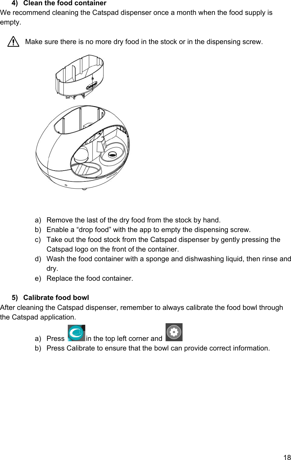 4) Clean the food container We recommend cleaning the Catspad dispenser once a month when the food supply is empty.    Make sure there is no more dry food in the stock or in the dispensing screw.    a) Remove the last of the dry food from the stock by hand.  b) Enable a “drop food” with the app to empty the dispensing screw. c) Take out the food stock from the Catspad dispenser by gently pressing the Catspad logo on the front of the container. d) Wash the food container with a sponge and dishwashing liquid, then rinse and dry. e) Replace the food container.  5) Calibrate food bowl After cleaning the Catspad dispenser, remember to always calibrate the food bowl through the Catspad application. a) Press  in the top left corner and   b) Press Calibrate to ensure that the bowl can provide correct information.          18 