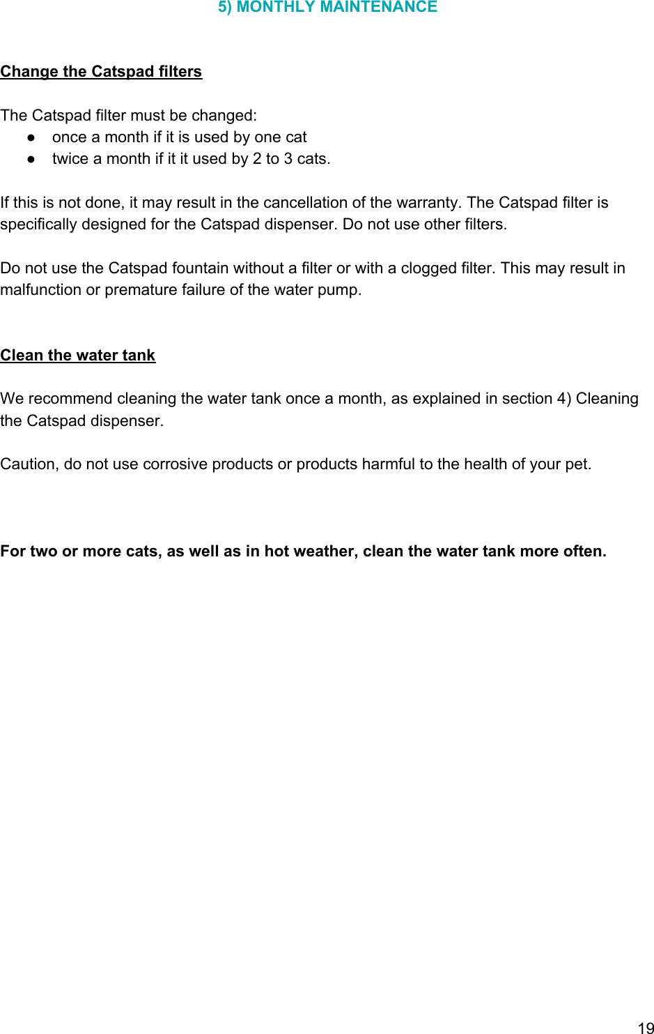 5) MONTHLY MAINTENANCE   Change the Catspad filters  The Catspad filter must be changed: ● once a month if it is used by one cat ● twice a month if it it used by 2 to 3 cats.  If this is not done, it may result in the cancellation of the warranty. The Catspad filter is specifically designed for the Catspad dispenser. Do not use other filters.  Do not use the Catspad fountain without a filter or with a clogged filter. This may result in malfunction or premature failure of the water pump.   Clean the water tank  We recommend cleaning the water tank once a month, as explained in section 4) Cleaning the Catspad dispenser.  Caution, do not use corrosive products or products harmful to the health of your pet.    For two or more cats, as well as in hot weather, clean the water tank more often.   19 