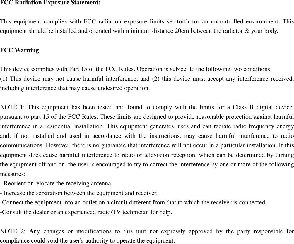  FCC Radiation Exposure Statement:  This  equipment  complies  with  FCC  radiation  exposure  limits  set  forth  for  an  uncontrolled  environment.  This equipment should be installed and operated with minimum distance 20cm between the radiator &amp; your body.  FCC Warning  This device complies with Part 15 of the FCC Rules. Operation is subject to the following two conditions: (1) This device may not cause harmful interference, and (2) this device must accept any interference received, including interference that may cause undesired operation.  NOTE  1:  This  equipment  has  been  tested  and  found  to  comply  with  the  limits  for  a  Class  B  digital  device, pursuant to part 15 of the FCC Rules. These limits are designed to provide reasonable protection against harmful interference in a residential installation. This equipment generates, uses and can radiate radio frequency energy and,  if  not  installed  and  used  in  accordance  with  the  instructions,  may  cause  harmful  interference  to  radio communications. However, there is no guarantee that interference will not occur in a particular installation. If this equipment does cause harmful interference to radio or television reception, which can be determined by turning the equipment off and on, the user is encouraged to try to correct the interference by one or more of the following measures: - Reorient or relocate the receiving antenna. - Increase the separation between the equipment and receiver. -Connect the equipment into an outlet on a circuit different from that to which the receiver is connected. -Consult the dealer or an experienced radio/TV technician for help.  NOTE  2:  Any  changes  or  modifications  to  this  unit  not  expressly  approved  by  the  party  responsible  for compliance could void the user&apos;s authority to operate the equipment.  