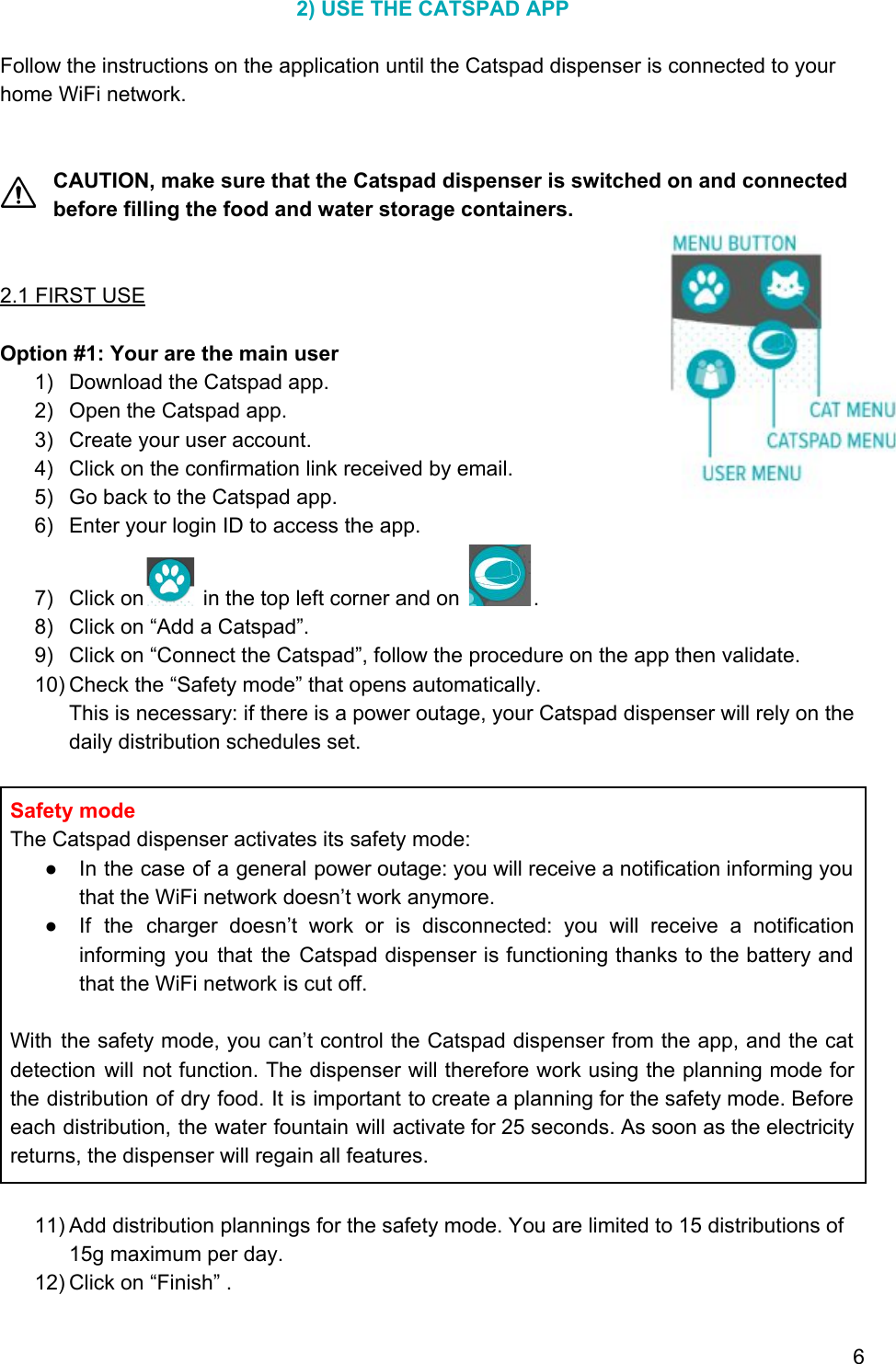 2) USE THE CATSPAD APP  Follow the instructions on the application until the Catspad dispenser is connected to your home WiFi network.   CAUTION, make sure that the Catspad dispenser is switched on and connected before filling the food and water storage containers.   2.1 FIRST USE  Option #1: Your are the main user 1) Download the Catspad app. 2) Open the Catspad app. 3) Create your user account. 4) Click on the confirmation link received by email. 5) Go back to the Catspad app. 6) Enter your login ID to access the app. 7) Click on  in the top left corner and on  . 8) Click on “Add a Catspad”. 9) Click on “Connect the Catspad”, follow the procedure on the app then validate. 10) Check the “Safety mode” that opens automatically. This is necessary: if there is a power outage, your Catspad dispenser will rely on the daily distribution schedules set.  Safety mode The Catspad dispenser activates its safety mode:  ● In the case of a general power outage: you will receive a notification informing you                             that the WiFi network doesn’t work anymore.  ● If the charger doesn’t work or is disconnected: you will receive a notification                         informing you that the Catspad dispenser is functioning thanks to the battery and                         that the WiFi network is cut off.  With the safety mode, you can’t control the Catspad dispenser from the app, and the cat                               detection will not function. The dispenser will therefore work using the planning mode for                           the distribution of dry food. It is important to create a planning for the safety mode. Before                                 each distribution, the water fountain will activate for 25 seconds. As soon as the electricity                             returns, the dispenser will regain all features.  11) Add distribution plannings for the safety mode. You are limited to 15 distributions of 15g maximum per day. 12) Click on “Finish” .  6 