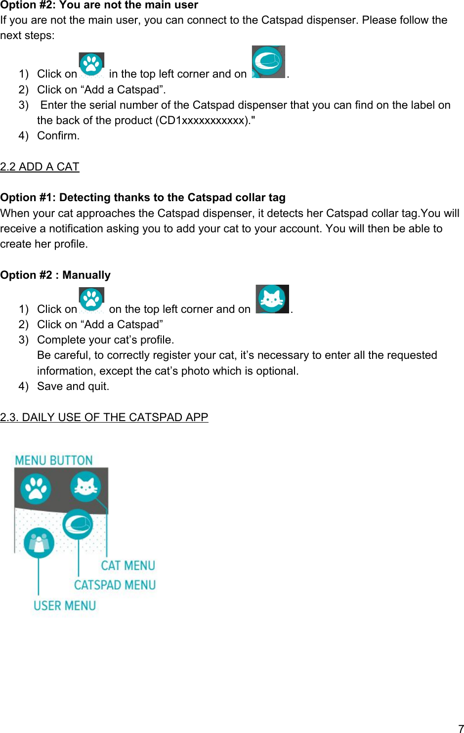 Option #2: You are not the main user If you are not the main user, you can connect to the Catspad dispenser. Please follow the next steps: 1) Click on  in the top left corner and on  . 2) Click on “Add a Catspad”. 3)  Enter the serial number of the Catspad dispenser that you can find on the label on the back of the product (CD1xxxxxxxxxxx).&quot; 4) Confirm.  2.2 ADD A CAT  Option #1: Detecting thanks to the Catspad collar tag When your cat approaches the Catspad dispenser, it detects her Catspad collar tag.You will receive a notification asking you to add your cat to your account. You will then be able to create her profile.  Option #2 : Manually 1) Click on  on the top left corner and on  . 2) Click on “Add a Catspad”  3) Complete your cat’s profile. Be careful, to correctly register your cat, it’s necessary to enter all the requested information, except the cat’s photo which is optional. 4) Save and quit.  2.3. DAILY USE OF THE CATSPAD APP        7 